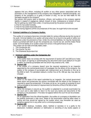 C.P. Mansoor SJEC
Munnu Prasad. V 33 | P a g e
appears that any officer, including eh auditor or any other person associated with the
promotion or the management of the company has misapplied or retained wrongfully, any
property of the company or is guilty of breach of duty, he can be held liable for the
damages caused to the company”
But section 633 grants relief to directors, officers, and auditors of the company against
liability in respect of negligence, default, breach of duty, misfeasance or breach of trust.
But for getting any relief there under, it must be proved by the person concerned.
a.That he has acted honestly.
b.That he has acted reasonably and
c.That having regard to all the circumstances of the case, he ought fairly to be excused.
2. Criminal Liabilities of a Company Auditor.
The auditor of a company becomes criminally liable for various offences during the course of
his audit. Criminal liability of an auditor will arise when he is found to be guilty of willful non
compliance under the provisions of law. Under the criminal liabilities, he may be imprisoned,
fined or punished with both as per the companies act, income tax act, and the Indian Penal
Code. Criminal liability of an auditor arises from errors in the performance of audit.
The auditor can be held criminally liable under:
1. The Companies Act.
2. The Income Tax Act.
3. The Chartered Accountant Act
a) Criminal Liabilities under the Companies Act.
i. Section 233
If the auditor does not comply with the requirement of section 227 and 229 as to make
of his report, of signing or authenticating any document and if such default on his part
is willful, he shall be punishable with fine which may extend to Rs. 1000
ii. Section 240
If the auditor of a company doesn’t give the required assistance to an inspector
appointed by the central government to investigate into the affairs of the company, the
auditor of the company is punishable with imprisonment up to 6months or fine up to
Rs.2000 or both. For persistent default a further fine at Rs. 200 per day may also be
charged.
iii. Section 242
When on the basis of the report submitted by an inspector, the central government
takes action and prosecutes any person connected with the affairs of the company is
required to assist the prosecution. If he does not do so, he is guilty of contempt of court
and punishable to the extent of imprisonment for 6months of fine of Rs 500 or both.
iv. Section 477
When the company is wound up, the auditor is subjected to a private examination by
the court and is also liable to return to the court any books and documents of the
company in his possession. If he does not appear before the court he can be arrested.
v. Section 478
On an application from the official liquidator, the auditor of a company is liquidation can
be publicly examined in high court. Notes of the examination shall be taken down in
writing and that should be signed by the auditor which may thereafter be used as
evidence against him in any other civil or criminal proceedings.
vi. Section 539
If an auditor destroys, mutilates, alters, falsified or secretes or is a partly to the
destruction mutilation alteration or falsification or secreting of any books papers or
 