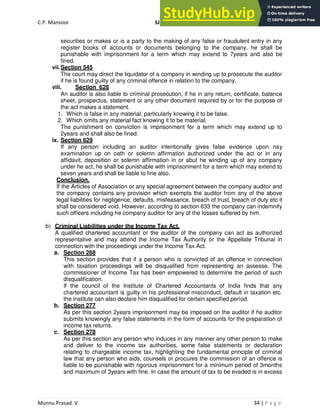 C.P. Mansoor SJEC
Munnu Prasad. V 34 | P a g e
securities or makes or is a party to the making of any false or fraudulent entry in any
register books of accounts or documents belonging to the company, he shall be
punishable with imprisonment for a term which may extend to 7years and also be
fined.
vii.Section 545
The court may direct the liquidator of a company in winding up to prosecute the auditor
if he is found guilty of any criminal offence in relation to the company.
viii. Section 628
An auditor is also liable to criminal prosecution, if he in any return, certificate, balance
sheet, prospectus, statement or any other document required by or for the purpose of
the act makes a statement.
1. Which is false in any material, particularly knowing it to be false.
2. Which omits any material fact knowing it to be material.
The punishment on conviction is imprisonment for a term which may extend up to
2years and shall also be fined.
ix. Section 629
If any person including an auditor intentionally gives false evidence upon nay
examination up on oath or solemn affirmation authorized under the act or in any
affidavit, deposition or solemn affirmation in or abut he winding up of any company
under he act, he shall be punishable with imprisonment for a term which may extend to
seven years and shall be liable to fine also.
Conclusion.
If the Articles of Association or any special agreement between the company auditor and
the company contains any provision which exempts the auditor from any of the above
legal liabilities for negligence, defaults, misfeasance, breach of trust, breach of duty etc it
shall be considered void. However, according to section 633 the company can indemnify
such officers including he company auditor for any of the losses suffered by him.
b) Criminal Liabilities under the Income Tax Act.
A qualified chartered accountant or the auditor of the company can act as authorized
representative and may attend the Income Tax Authority or the Appellate Tribunal in
connection with the proceedings under the Income Tax Act.
a. Section 288
This section provides that if a person who is convicted of an offence in connection
with taxation proceedings will be disqualified from representing an assesse. The
commissioner of Income Tax has been empowered to determine the period of such
disqualification.
If the council of the Institute of Chartered Accountants of India finds that any
chartered accountant is guilty in his professional misconduct, default in taxation etc.
the institute can also declare him disqualified for certain specified period.
b. Section 277
As per this section 2years imprisonment may be imposed on the auditor if he auditor
submits knowingly any false statements in the form of accounts for the preparation of
income tax returns.
c. Section 278
As per this section any person who induces in any manner any other person to make
and deliver to the income tax authorities, some false statements or declaration
relating to chargeable income tax, highlighting the fundamental principle of criminal
law that any person who aids, counsels or procures the commission of an offence is
liable to be punishable with rigorous imprisonment for a minimum period of 3months
and maximum of 3years with fine. In case the amount of tax to be evaded is in excess
 