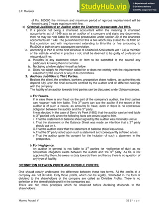 C.P. Mansoor SJEC
Munnu Prasad. V 35 | P a g e
of Rs. 100000 the minimum and maximum period of rigorous imprisonment will be
6months and 7 years maximum with fine.
c) Criminal Liabilities of an Auditor under the Chartered Accountants Act 1949.
1. If a person not being a chartered accountant within the meaning of chartered
accountants act of 1949 acts as an auditor of a company and signs any documents,
then he may be held liable for criminal prosecution under section 29 of the chartered
accountants act 1949. The punishment for this is fine which may extend to Rs.1000 on
first conviction and with imprisonment extending to 6months or fine amounting to
Rs.5000 or both on any subsequent conviction.
2. According to Part III of the first schedule of Chartered Accountants Act 1949 a member
of the institute whether in practice r not, shall be deemed to be guilty of professional
misconduct if he:
a. Includes in any statement return or form to be submitted to the council any
particulars knowing them to be false.
b. Not being a fellow styles himself as fellow
c. Does not supply he information called for or does not comply with the requirements
asked for by the council or any of its committees.
3. Auditors Liabilities to Third Parties.
Besides the client, the creditors, bankers, prospective share holders, tax authorities etc
depend fully upon the final accounts certified by the auditor and do different dealings
with the company.
The liability of an auditor towards third parties can be discussed under 2circumstances.
a. For Frauds.
If in case there is any fraud on the part of the company’s auditor, the third parties
can however hold him liable. This 3rd
party can sue the auditor if the report of the
auditor is of such a nature, as amounts to fraud, even in there is no contractual
obligation between the auditor and the 3rd
party.
It was decided in the case of Derry Vs Peek (1882) that the auditor can be held liable
to 3rd
partied only when the following facts are proved against him.
i. That the statement or balance sheet signed by the auditor was materially untrue
ii. That the statement or the Balance Sheet was made an intention that a 3rd
party
should act on it.
iii.That the auditor knew that the statement of balance sheet was untrue.
iv.That the 3rd
party acted upon such a statement and consequently suffered a loss.
v. That the auditor gave his consent for the inclusion of such a statement in the
prospectus.
b. For Negligence.
An auditor in general is not liable to 3rd
parties for negligence of duty as no
contractual obligation exists between the auditor and the 3rd
party. As he is not
appointed by them, he owes no duty towards them and hence there is no question of
any type of liability.
DISTINCTION BETWEEN PROFIT AND DIVISIBLE PROFITS:
One should clearly understand the difference between these two terms. All the profits of a
company are not divisible. Only those profits, which can be legally, distributed in the form of
dividend to the shareholders of the company are called as Divisible Profits. There is no
definition of the term divisible profit in the companies act.
There are two main principles which he observed before declaring dividends to the
shareholders:
 