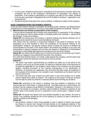 C.P. Mansoor SJEC
Munnu Prasad. V 36 | P a g e
1. In every case, dividend must be paid in accordance to the provisions of section 205 of the
companies act and of the company’s memorandum of association and articles of
association. If the articles of association of a company are silent on this matter, dividend
must be paid according to Regulations 85 and 94 of table A schedule 1 appended to the
companies act.
2. Dividends should not be paid at the cost of creditors or debenture holders of the company.
BASIC CONSIDERATIONS FOR DIVISIBLE PROFITS:
There are many factors involved in calculation the divisible profits. However, the following basic
considerations must be followed for an amount to be legally distributed as dividends. They are:
1. Memorandum and Articles of association of the company.
If the provisions contained all the articles and memorandum of association of the company
are silent about this (that is determination of divisible profits) then schedule 1, clause 85 to
94 will apply. These are as follows:
Clause 85: this clause says, the company in general meeting may declare dividend, but no
individual shall exceed the amount recommended by the board.
This means that the authority to recommend dividend is the board of directors, but the
declaration as to final dividend is within the jurisdiction of the general meeting of the
shareholders. However, the general meeting cannot increase the amount of dividend as
recommended by the board. If the board doesn’t recommend any dividend in any year, the
shareholders in general meetings can’t on their own declare it. Declaration of final dividend
constitutes an enforceable debt against the company and it cannot be revoked.
Clause 86: this states that the board may from time to time pay to the members such interim
dividends as it appears to be justified by the profits of the company.
But unlike final dividend doesn’t not create a debt against the company, and the board may
subsequently revoke the resolution and cancel the announcement.
Clause 87:
1. The board may before recommending any dividend set aside out of the profits of the
company, such sums as it thinks proper, as reserve or reserves which at the discretion of
eh board be applicable for any purpose t which profits of the company may be properly
applied, including provisions of the meeting contingencies or for equalization of
dividends, an pending such application may at the like discretion either be employed in
the business of the company or be invested in such investments as the board may from
time to time think fit.
2. The board may also carry forward any profit which it may think prudent not to divide
without setting them aside as reserve. The meaning of this clause is that the company
has the right to create any reserve or reserves before recommending any dividend.
Clause 88: according to this clause a company may pay dividend in proportion to the
amount paid up on each share. If unequal amounts have been paid up on some shares, the
dividend may be unequal among different shareholders. However in the absence of such a
clause in the articles of a company, members will be entitled to dividend in proportion to the
nominal value of the shares and not in proportion to the amount paid in respect of each
share.
Clause 89: the board may deduct from any dividend payable to any member, all sums of
money if any presently payable by him to the company on account of calls or otherwise in
relation to shares of the company.
Clause 90:
1. Any dividend, interest or other money payable in cash in respect of shares may be paid
by cheque or warrant sent through the post directly to the registered address of the
holders and in the case of joint holders, to the registered address of that one of the joint
 