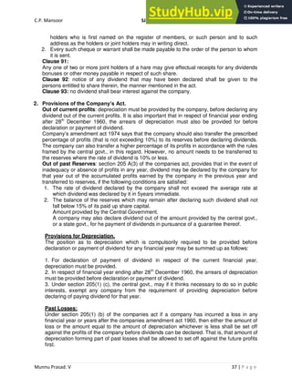 C.P. Mansoor SJEC
Munnu Prasad. V 37 | P a g e
holders who is first named on the register of members, or such person and to such
address as the holders or joint holders may in writing direct.
2. Every such cheque or warrant shall be made payable to the order of the person to whom
it is sent.
Clause 91:
Any one of two or more joint holders of a hare may give effectual receipts for any dividends
bonuses or other money payable in respect of such share.
Clause 92: notice of any dividend that may have been declared shall be given to the
persons entitled to share therein, the manner mentioned in the act.
Clause 93: no dividend shall bear interest against the company.
2. Provisions of the Company’s Act.
Out of current profits: depreciation must be provided by the company, before declaring any
dividend out of the current profits. It is also important that in respect of financial year ending
after 28th
December 1960, the arrears of depreciation must also be provided for before
declaration or payment of dividend.
Company’s amendment act 1974 says that the company should also transfer the prescribed
percentage of profits (that is not exceeding 10%) to its reserves before declaring dividends.
The company can also transfer a higher percentage of its profits in accordance with the rules
framed by the central govt., in this regard. However, no amount needs to be transferred to
the reserves where the rate of dividend is 10% or less.
Out of past Reserves: section 205 A(3) of the companies act, provides that in the event of
inadequacy or absence of profits in any year, dividend may be declared by the company for
that year out of the accumulated profits earned by the company in the previous year and
transferred to reserves, if the following conditions are satisfied:
1. The rate of dividend declared by the company shall not exceed the average rate at
which dividend was declared by it in 5years immediate.
2. The balance of the reserves which may remain after declaring such dividend shall not
fall below 15% of its paid up share capital.
Amount provided by the Central Government.
A company may also declare dividend out of the amount provided by the central govt.,
or a state govt., for he payment of dividends in pursuance of a guarantee thereof.
Provisions for Depreciation.
The position as to depreciation which is compulsorily required to be provided before
declaration or payment of dividend for any financial year may be summed up as follows:
1. For declaration of payment of dividend in respect of the current financial year,
depreciation must be provided.
2. In respect of financial year ending after 28th
December 1960, the arrears of depreciation
must be provided before declaration or payment of dividend.
3. Under section 205(1) (c), the central govt., may if it thinks necessary to do so in public
interests, exempt any company from the requirement of providing depreciation before
declaring of paying dividend for that year.
Past Losses:
Under section 205(1) (b) of the companies act if a company has incurred a loss in any
financial year or years after the companies amendment act 1960, then either the amount of
loss or the amount equal to the amount of depreciation whichever is less shall be set off
against the profits of the company before dividends can be declared. That is, that amount of
depreciation forming part of past losses shall be allowed to set off against the future profits
first.
 