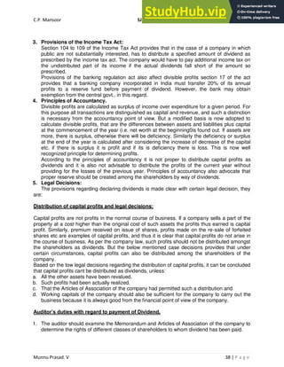 C.P. Mansoor SJEC
Munnu Prasad. V 38 | P a g e
3. Provisions of the Income Tax Act:
Section 104 to 109 of the Income Tax Act provides that in the case of a company in which
public are not substantially interested, has to distribute a specified amount of dividend as
prescribed by the income tax act. The company would have to pay additional income tax on
the undistributed part of its income if the actual dividends fall short of the amount so
prescribed.
Provisions of the banking regulation act also affect divisible profits section 17 of the act
provides that a banking company incorporated in India must transfer 20% of its annual
profits to a reserve fund before payment of dividend. However, the bank may obtain
exemption from the central govt., in this regard.
4. Principles of Accountancy.
Divisible profits are calculated as surplus of income over expenditure for a given period. For
this purpose all transactions are distinguished as capital and revenue, and such a distinction
is necessary from the accountancy point of view. But a modified basis is now adopted to
calculate divisible profits, that are the differences between assets and liabilities plus capital
at the commencement of the year (i.e. net worth at the beginning0is found out. If assets are
more, there is surplus, otherwise there will be deficiency. Similarly the deficiency or surplus
at the end of the year is calculated after considering the increase of decrease of the capital
etc. if there is surplus it is profit and if its is deficiency there is loss. This is now well
recognized principle for determining profits.
According to the principles of accountancy it is not proper to distribute capital profits as
dividends and it is also not advisable to distribute the profits of the current year without
providing for the losses of the previous year. Principles of accountancy also advocate that
proper reserve should be created among the shareholders by way of dividends.
5. Legal Decisions:
The provisions regarding declaring dividends is made clear with certain legal decision, they
are:
Distribution of capital profits and legal decisions:
Capital profits are not profits in the normal course of business. If a company sells a part of the
property at a cost higher than the original cost of such assets the profits thus earned is capital
profit. Similarly, premium received on issue of shares, profits made on the re-sale of forfeited
shares etc are examples of capital profits, and thus it is clear that capital profits do not arise in
the course of business. As per the company law, such profits should not be distributed amongst
the shareholders as dividends. But the below mentioned case decisions provides that under
certain circumstances, capital profits can also be distributed among the shareholders of the
company.
Based on the tow legal decisions regarding the distribution of capital profits, it can be concluded
that capital profits cant be distributed as dividends, unless:
a. All the other assets have been revalued.
b. Such profits had been actually realized.
c. That the Articles of Association of the company had permitted such a distribution and
d. Working capitals of the company should also be sufficient for the company to carry out the
business because it is always good from the financial point of view of the company.
Auditor’s duties with regard to payment of Dividend.
1. The auditor should examine the Memorandum and Articles of Association of the company to
determine the rights of different classes of shareholders to whom dividend has been paid.
 