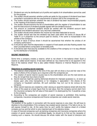 C.P. Mansoor SJEC
Munnu Prasad. V 39 | P a g e
2. Dividend can only be distributed out of profits and capital of eh shareholders cannot be used
for the purpose.
3. The auditor should ascertain whether profits set aside for the purpose of dividend have been
computed in accordance with the requirements of section 205 of the companies act.
4. The auditor should ascertain whether the rate of dividend has been recommended properly
in the meeting of the board of directors.
5. The auditor should examine the list of shareholders with the register of shareholders to see
that the total amount of dividend payable agrees with the dividend account.
6. The amount of unclaimed dividend should be verified with the dividend account bank
passbook and dividend warrants if any returned undelivered.
7. The auditor should check whether the income tax has been deducted at source.
8. The auditor should see that the dividend has been paid within the terms of clause 88 of
Table A i.e in proportion to the amount paid for shares, if the same is incorporated in the
articles of the company.
9. In case of issue of bonus share it should be ascertained that whether the articles of eh
company authorized it.
10. It should be seen that the depreciation in respect of fixed assets and also floating assets has
been provided before computation of divisible profit.
11. It should be seen that security available to the creditors of the company is in no way affected
by the distribution of dividends.
SECRET RESERVES.
Some time a company creates a reserve, which is not shown in the balance sheet. Such a
reserve is called secret reserve. It has been defined as “any reserve that is not apparent in the
face of the balance sheet/” this is also called Hidden Reserve or Internal Reserve or Inner
Reserve.
Objections to creating secret reserves:
1. The balance sheet prepared at the end of the year will not show a true and fair view of the
state of affairs of the company as is required under the companies act.
2. The creation of secret reserve causes loss to the shareholders who are the real owners as
they do not get their due share of profit.
3. Secret reserves might be used by dishonest directors for improper purposes i.e., to cover up
losses upon ultra vires transactions or for indulging in speculation I the shares of the
company or fraudulent activities. All such activities may turn out to be ruinous to the
company.
4. When secret reserves are created by under valuing an asset the balance sheet will show the
value of this asset at a lower figure than its real value, then the company cannot claim from
the insurance company the full value of that asset if it is destroyed by fire. It would be a loss
to the company.
5. According to the companies act creation of secret reserves is prohibited. Only banking
companies, insurance companies and finance companies can create secret reserves.
Auditor’s duty.
The position of the auditor in connection with the secret reserves is very clear. He will have to
disclose to the shareholders if the company has created secret reserves. If he fails to do so, he
will expose himself to risk. At the same time he can’t certify the balance sheet of a limited
company as true and fair which is very important part of his statutory duties.
In case of financial companies such as banking companies and insurance companies where the
creation of secret reserves is not prohibited legally, he should try to find out the necessity of
creating such a reserve. He should discuss the whole matter with the board of directors and
 