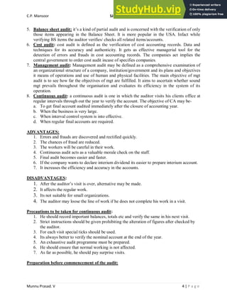 C.P. Mansoor SJEC
Munnu Prasad. V 4 | P a g e
5. Balance sheet audit: it’s a kind of partial audit and is concerned with the verification of only
those items appearing in the Balance Sheet. It is more popular in the USA. Infact while
verifying BS items the auditor verifies/ checks all related items/accounts.
6. Cost audit: cost audit is defined as the verification of cost accounting records. Data and
techniques for its accuracy and authenticity. It gets as effective managerial tool for the
detection of errors and frauds in cost accounting records. The companies act implies the
central government to order cost audit incase of specifies companies.
7. Management audit: Management audit may be defined as a comprehensive examination of
an organizational structure of a company, institution/government and its plans and objectives
it means of operations and use of human and physical facilities. The main objective of mgt
audit is to see how far the objectives of mgt are fulfilled. It aims to ascertain whether sound
mgt prevails throughout the organisation and evaluates its efficiency in the system of its
operation.
8. Continuous audit: a continuous audit is one in which the auditor visits his clients office at
regular intervals through out the year to verify the account. The objective of CA may be-
a. To get final account audited immediately after the closure of accounting year.
b. When the business is very large.
c. When interval control system is into effective.
d. When regular final accounts are required.
ADVANTAGES:
1. Errors and frauds are discovered and rectified quickly.
2. The chances of fraud are reduced.
3. The workers will be careful in their work.
4. Continuous audit acts as a valuable morale check on the staff.
5. Final audit becomes easier and faster.
6. If the company wants to declare interium dividend its easier to prepare interium account.
7. It increases the efficiency and accuracy in the accounts.
DISADVANTAGES:
1. After the auditor’s visit is over, alternative may be made.
2. It affects the regular work.
3. Its not suitable for small organizations.
4. The auditor may loose the line of work if he does not complete his work in a visit.
Precautions to be taken for continuous audit:
1. He should record important balances, totals etc and verify the same in his next visit.
2. Strict instructions should be given prohibiting the alteration of figures after checked by
the auditor.
3. For each visit special ticks should be used.
4. Its always better to verify the nominal account at the end of the year.
5. An exhaustive audit programme must be prepared.
6. He should ensure that normal working is not affected.
7. As far as possible, he should pay surprise visits.
Preparation before commencement of the audit:
 