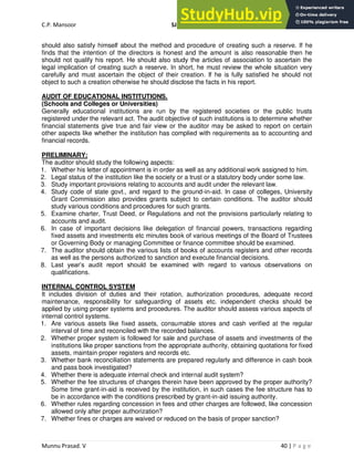 C.P. Mansoor SJEC
Munnu Prasad. V 40 | P a g e
should also satisfy himself about the method and procedure of creating such a reserve. If he
finds that the intention of the directors is honest and the amount is also reasonable then he
should not qualify his report. He should also study the articles of association to ascertain the
legal implication of creating such a reserve. In short, he must review the whole situation very
carefully and must ascertain the object of their creation. If he is fully satisfied he should not
object to such a creation otherwise he should disclose the facts in his report.
AUDIT OF EDUCATIONAL INSTITUTIONS.
(Schools and Colleges or Universities)
Generally educational institutions are run by the registered societies or the public trusts
registered under the relevant act. The audit objective of such institutions is to determine whether
financial statements give true and fair view or the auditor may be asked to report on certain
other aspects like whether the institution has complied with requirements as to accounting and
financial records.
PRELIMINARY:
The auditor should study the following aspects:
1. Whether his letter of appointment is in order as well as any additional work assigned to him.
2. Legal status of the institution like the society or a trust or a statutory body under some law.
3. Study important provisions relating to accounts and audit under the relevant law.
4. Study code of state govt., and regard to the ground-in-aid. In case of colleges, University
Grant Commission also provides grants subject to certain conditions. The auditor should
study various conditions and procedures for such grants.
5. Examine charter, Trust Deed, or Regulations and not the provisions particularly relating to
accounts and audit.
6. In case of important decisions like delegation of financial powers, transactions regarding
fixed assets and investments etc minutes book of various meetings of the Board of Trustees
or Governing Body or managing Committee or finance committee should be examined.
7. The auditor should obtain the various lists of books of accounts registers and other records
as well as the persons authorized to sanction and execute financial decisions.
8. Last year’s audit report should be examined with regard to various observations on
qualifications.
INTERNAL CONTROL SYSTEM
It includes division of duties and their rotation, authorization procedures, adequate record
maintenance, responsibility for safeguarding of assets etc. independent checks should be
applied by using proper systems and procedures. The auditor should assess various aspects of
internal control systems.
1. Are various assets like fixed assets, consumable stores and cash verified at the regular
interval of time and reconciled with the recorded balances.
2. Whether proper system is followed for sale and purchase of assets and investments of the
institutions like proper sanctions from the appropriate authority, obtaining quotations for fixed
assets, maintain proper registers and records etc.
3. Whether bank reconciliation statements are prepared regularly and difference in cash book
and pass book investigated?
4. Whether there is adequate internal check and internal audit system?
5. Whether the fee structures of changes therein have been approved by the proper authority?
Some time grant-in-aid is received by the institution, in such cases the fee structure has to
be in accordance with the conditions prescribed by grant-in-aid issuing authority.
6. Whether rules regarding concession in fees and other charges are followed, like concession
allowed only after proper authorization?
7. Whether fines or charges are waived or reduced on the basis of proper sanction?
 