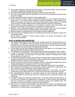 C.P. Mansoor SJEC
Munnu Prasad. V 41 | P a g e
8. They system regarding receiving fees from students, issuing fee receipts, serial numbering
of receipts, preserving counterfoils should be verified.
9. The person receiving fees should not have any control over the cash book.
10. The fees received daily should be deposited in the bank and no payments should be made
from such receipts.
11. All fees received should be entered in the fee register daily.
12. There should be a proper system of receiving donations. All such receipts should be by
cheque only, if not crossed, these should be crossed immediately on the receipt thereof.
When the donations are received in kind there should be the proper system of receiving
such donations and safe custody thereof. Receipts should be issued for all donations.
13. There should be proper procedure for the purpose of various items like sanction and
authority for purchases, inviting quotations, approval of purchase order etc.
14. Whether a list of approved suppliers is kept ready for gods which are to be purchased
frequently like sports materials, books stationery and laboratory equipments.
15. Whether system of making payment for purchases has been established.
16. There should be an adequate system for recording purchases like the register of assets and
accounting records.
On the basis of strength of internal control system, the auditor will determine audit
procedures to be applied.
AUDIT OF INCOME AND EXPENDITURE.
1. The auditor should verify the counterfoil of fee receipts issued with entered made into the
fees register. The details of fees and charges should also be examined like tuition fees,
admission fees, like the fees, examination fess, sports fees etc. the fees charged should be
as per fees structure sanctioned by the appropriate authorities.
2. Entries made the cash book should be verified with the fees register. Any concessions have
been granted these should be verified as per the rules.
3. The statement of reconciliation of fees received and total fees receivable should be verifies.
4. In case of hotel accommodation, the charges received for accommodation, mess, fines etc
should be examined. The counterfoils of receipt book should be compared with hostel
charges register and cash book.
5. For donations received the receipt book should be compared with the cash book entries. The
donations received should be accounted for under an appropriate head like specific purpose
(building fund etc) or Corpus Fund or General Purpose.
6. Grants in aid have to be accounted for properly under the head capital receipts and revenue
receipts depending on the purpose for which it has been received.
7. It should be verified that grants received has been utilized for the purpose it was allowed.
8. Rent received for the facilities let out temporarily should be verifies from receipt book, cash
book, sanction by authorized person, rates charged as per rules.
9. Income from investments in approved educational institutions is not taxable. The auditor
should examine it tax deducted at source, refund thereof has been claimed and received.
10. The interest/dividend received on investment during the year should be verified from
investment register as well as cash book. Any interest due but not received has been duly
recognized.
11. In regard to payment of salaries and allowances, it should be verified that payments on as
per terms and conditions of appointments, computation of gross amount and deductions
here from. (Income tax, provident fund, life insurance premium, loan installment etc). The
payments of net amount should be verified from bank statement.
12. The amount of income tax and provident fund deducted from salaries and employees own
contribution to provident fund is to be verified as being deposited with the appropriate
authorities from receipts challan/ acknowledgments.
 