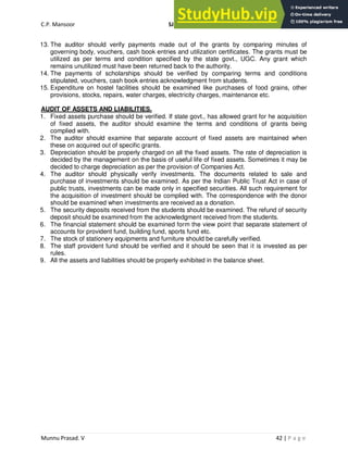 C.P. Mansoor SJEC
Munnu Prasad. V 42 | P a g e
13. The auditor should verify payments made out of the grants by comparing minutes of
governing body, vouchers, cash book entries and utilization certificates. The grants must be
utilized as per terms and condition specified by the state govt., UGC. Any grant which
remains unutilized must have been returned back to the authority.
14. The payments of scholarships should be verified by comparing terms and conditions
stipulated, vouchers, cash book entries acknowledgment from students.
15. Expenditure on hostel facilities should be examined like purchases of food grains, other
provisions, stocks, repairs, water charges, electricity charges, maintenance etc.
AUDIT OF ASSETS AND LIABILITIES.
1. Fixed assets purchase should be verified. If state govt., has allowed grant for he acquisition
of fixed assets, the auditor should examine the terms and conditions of grants being
complied with.
2. The auditor should examine that separate account of fixed assets are maintained when
these on acquired out of specific grants.
3. Depreciation should be properly charged on all the fixed assets. The rate of depreciation is
decided by the management on the basis of useful life of fixed assets. Sometimes it may be
decided to charge depreciation as per the provision of Companies Act.
4. The auditor should physically verify investments. The documents related to sale and
purchase of investments should be examined. As per the Indian Public Trust Act in case of
public trusts, investments can be made only in specified securities. All such requirement for
the acquisition of investment should be complied with. The correspondence with the donor
should be examined when investments are received as a donation.
5. The security deposits received from the students should be examined. The refund of security
deposit should be examined from the acknowledgment received from the students.
6. The financial statement should be examined form the view point that separate statement of
accounts for provident fund, building fund, sports fund etc.
7. The stock of stationery equipments and furniture should be carefully verified.
8. The staff provident fund should be verified and it should be seen that it is invested as per
rules.
9. All the assets and liabilities should be properly exhibited in the balance sheet.
 