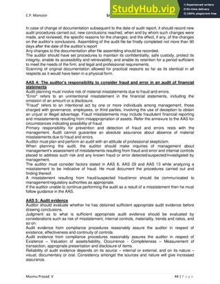 C.P. Mansoor SJEC
Munnu Prasad. V 44 | P a g e
In case of change of documentation subsequent to the date of audit report, it should record new
audit procedures carried out, new conclusions reached, when and by whom such changes were
made, and reviewed, the specific reasons for the changes; and the effect, if any, of the changes
on the auditor’s conclusions. Assembling of the audit file be finally completed not more than 90
days after the date of the auditor’s report
Any changes to the documentation after file assembling should be recorded.
The auditor should have set procedures to maintain its confidentiality, safe custody, protect its
integrity, enable its accessibility and retrievability; and enable its retention for a period sufficient
to meet the needs of the firm, and legal and professional requirements.
Scanning of original documentation allowed for practical reasons so far as its identical in all
respects as it would have been in a physical form.
AAS 4: The auditor’s responsibility to consider fraud and error in an audit of financial
statements
Audit planning must involve risk of material misstatements due to fraud and errors.
"Error" refers to an unintentional misstatement in the financial statements, including the
omission of an amount or a disclosure.
"Fraud" refers to an intentional act by one or more individuals among management, those
charged with governance, employees, or third parties, involving the use of deception to obtain
an unjust or illegal advantage. Fraud misstatements may include fraudulent financial reporting
and misstatements resulting from misappropriation of assets. Refer the annexure to the AAS for
circumstances indicating possibility of fraud.
Primary responsibility for prevention and detection of fraud and errors rests with the
management. Audit cannot guarantee an absolute assurance about absence of material
misstatements due to fraud and errors.
Auditor must plan and perform an audit with an attitude of professional skepticism.
When planning the audit, the auditor should make inquiries of management about
management’s assessment of misstatements resulting from fraud and error and internal controls
placed to address such risk and any known fraud or error detected/suspected/investigated by
management.
The auditor must consider factors stated in AAS 6, AAS 29 and AAS 13 while analyzing a
misstatement to be indicative of fraud. He must document the procedures carried out and
finding thereof.
A misstatement resulting from fraud/suspected fraud/error should be communicated to
management/regulatory authorities as appropriate.
If the auditor unable to continue performing the audit as a result of a misstatement then he must
follow guidance in the AAS.
AAS 5: Audit evidence
Auditor should evaluate whether he has obtained sufficient appropriate audit evidence before
drawing conclusions.
Judgment as to what is sufficient appropriate audit evidence should be evaluated by
considerations such as risk of misstatement, internal controls, materiality, trends and ratios, and
so on.
Audit evidence from compliance procedures reasonably assure the auditor in respect of
existence, effectiveness and continuity of controls.
Audit evidence from compliance procedures reasonably assures the auditor in respect of
Existence – Valuation of assets/liability, Occurrence - Completeness – Measurement of
transaction, appropriate presentation and disclosure of items.
Reliability of audit evidence depends on its source – internal or external, and on its nature –
visual, documentary or oral. Consistency amongst the sources and nature will give increased
assurance.
 