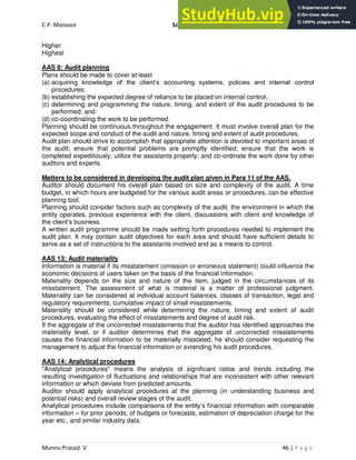 C.P. Mansoor SJEC
Munnu Prasad. V 46 | P a g e
Higher
Highest
AAS 8: Audit planning
Plans should be made to cover at least
(a) acquiring knowledge of the client’s accounting systems, policies and internal control
procedures;
(b) establishing the expected degree of reliance to be placed on internal control;
(c) determining and programming the nature, timing, and extent of the audit procedures to be
performed; and
(d) co-coordinating the work to be performed.
Planning should be continuous throughout the engagement. It must involve overall plan for the
expected scope and conduct of the audit and nature, timing and extent of audit procedures.
Audit plan should strive to accomplish that appropriate attention is devoted to important areas of
the audit; ensure that potential problems are promptly identified; ensure that the work is
completed expeditiously; utilize the assistants properly; and co-ordinate the work done by other
auditors and experts.
Matters to be considered in developing the audit plan given in Para 11 of the AAS.
Auditor should document his overall plan based on size and complexity of the audit. A time
budget, in which hours are budgeted for the various audit areas or procedures, can be effective
planning tool.
Planning should consider factors such as complexity of the audit, the environment in which the
entity operates, previous experience with the client, discussions with client and knowledge of
the client’s business.
A written audit programme should be made setting forth procedures needed to implement the
audit plan. It may contain audit objectives for each area and should have sufficient details to
serve as a set of instructions to the assistants involved and as a means to control.
AAS 13: Audit materiality
Information is material if its misstatement (omission or erroneous statement) could influence the
economic decisions of users taken on the basis of the financial information.
Materiality depends on the size and nature of the item, judged in the circumstances of its
misstatement. The assessment of what is material is a matter of professional judgment.
Materiality can be considered at individual account balances, classes of transaction, legal and
regulatory requirements, cumulative impact of small misstatements.
Materiality should be considered while determining the nature, timing and extent of audit
procedures, evaluating the effect of misstatements and degree of audit risk.
If the aggregate of the uncorrected misstatements that the auditor has identified approaches the
materiality level, or if auditor determines that the aggregate of uncorrected misstatements
causes the financial information to be materially misstated, he should consider requesting the
management to adjust the financial information or extending his audit procedures.
AAS 14: Analytical procedures
"Analytical procedures" means the analysis of significant ratios and trends including the
resulting investigation of fluctuations and relationships that are inconsistent with other relevant
information or which deviate from predicted amounts.
Auditor should apply analytical procedures at the planning (in understanding business and
potential risks) and overall review stages of the audit.
Analytical procedures include comparisons of the entity’s financial information with comparable
information – for prior periods, of budgets or forecasts, estimation of depreciation charge for the
year etc., and similar industry data.
 