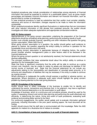 C.P. Mansoor SJEC
Munnu Prasad. V 47 | P a g e
Analytical procedures also include consideration of relationships among elements of financial
information that would be expected to conform to a predictable pattern, such as gross margin
percentages and between financial information and relevant non-financial information, such as
payroll costs to number of employees.
In case analytical procedure is used as substantive test then auditor must consider reliability,
relevance and source of information, changes required to be made to make the information
comparable.
When analytical procedures identify significant fluctuations or relationships that are inconsistent
with other relevant information or that deviate from predicted amounts, the auditor should
investigate and obtain adequate explanations and appropriate corroborative evidence.
AAS 16: Going concern
Appropriateness of the going concern assumption underlying the preparation of the financial
statements should be considered while planning, performing and reviewing results of audit.
Auditor must critically evaluate financial, operating and other indicators that question the going
concern assumption. (Refer AAS Para 6)
When going concern assumption is in question, the auditor should gather audit evidence to
attempt to resolve, the question regarding the entity’s ability to continue in operation for the
foreseeable future and document that same.
Where going concern assumption is appropriate because of mitigating factors, the auditor
should consider whether management’s plans or other factors need to be disclosed in the
financial statements.
Where the going concern question is not satisfactorily resolved, the financial statements should
disclose adequately:
The principal conditions that raise substantial doubt about the entity’s ability to continue in
operation for the foreseeable future.
State that there is significant uncertainty that the entity will be able to continue as a going
concern and, therefore, may be unable to realize its assets and discharge its liabilities in the
normal course of business; and State that the financial statements do not include any
adjustments relating to the recoverability and classification of recorded asset amounts, or to
amounts and classification of liabilities that may be necessary if the entity is unable to continue
as a going concern.
Where disclosure is inadequate the auditor should express a qualified or adverse opinion, as
appropriate. Where disclosure is adequate audit report should highlight the going concern
problem by drawing attention to the note giving disclosure.
AAS 20: Knowledge of the business
Auditor should have or obtain knowledge of the business to enable him to identify and
understand the events, transactions and practices that, in his judgment, may have a significant
effect on the financial statements or on the examination or audit report.
Knowledge of business, which is a continuous and cumulative process, should be used by the
auditor in assessing inherent and control risks planning and performing the audit effectively and
efficiently, in determining the nature, timing and extent of audit procedures, evaluating audit
evidence and providing better service to the client.
For continuing engagements, the auditor would update and re-evaluate information gathered
previously, including information in the prior year’s working papers. He must document all his
finding.
Auditor should ensure that his staff also is communicated with this knowledge. Refer the AAS
appendix for matters for a illustrative list of matters to consider.
AAS 21: Consolidation of laws and regulations in an audit of financial statements
 