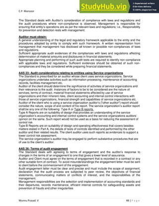 C.P. Mansoor SJEC
Munnu Prasad. V 48 | P a g e
The Standard deals with Auditor’s consideration of compliance with laws and regulations and
the audit procedures where non-compliance is observed. Management is responsible for
ensuring that entity’s operations are as per the relevant laws and regulations; i.e., Responsibility
for prevention and detection rests with management.
Auditor must obtain:
A general understanding of the legal and regulatory framework applicable to the entity and the
procedures adopted by entity to comply with such framework. A written representation from
management that management has disclosed all known or possible non-compliances of laws
and regulations.
Sufficient appropriate audit evidences of the compliances with laws and regulations affecting
determination of material amounts and disclosures in financial statements.
Appropriate planning and performing of such audit tests are required to identify non-compliance
with applicable laws and regulations. Sufficient evidences should be obtained of such non-
compliances and they be considered while preparing financial statements.
AAS 23: Audit considerations relating to entities using Service organizations
The Standard is prescribed for an auditor whose client uses service organizations. Service
organizations undertake activities such as information processing, maintenance of accounting
records, facilities management etc.
Auditor of the client should determine the significance of activities of service organizations and
their relevance to the audit. Instances of factors to be to be considered are the nature of
services, terms of contract, material financial statements affected by use of service
organizations and their inherent risks, client accounting and internal control interactions with
those of service organizations, financial strength and capabilities of service organizations etc.
Auditor of the client who is using a service organization auditor’s ("other auditor") report should
consider the nature, scope of and content of his report. The service organization’s auditor report
shall be any one of the following: Type A or Type B reports.
Type A Reports are on suitability of design that provides an understanding of the service
organization’s accounting and internal control systems and the service organizations auditors’
opinion on the same. Such report would not be used as a basis for reducing the assessment of
control risk
Type B Reports are on suitability of design and operating effectiveness that covers besides
matters stated in Part A, the details of tests of controls identified and performed by the other
auditor and their related results. The client auditor uses such reports as evidences to support a
lower control risk assessment.
The service organization’s auditor may be engaged to perform substantive procedures that are
of use to the client’s auditor.
AAS 26: Terms of audit engagement
The Standard deals with agreeing to terms of engagement and the auditor’s response to
changes in the terms of an engagement to one that gives a lower level of assurance.
Auditor and Client must agree on the terms of engagement that is recorded in a contract or any
other suitable form of contract. To avoid misunderstandings the engagement letter must be sent
to client before the commencement of the engagement.
Audit engagement letter must be clear and precise and must include the scope of assignment,
declaration that the audit process are subjected to peer review, the objectives of financial
statements, communicating matters of conflicts of interest, and the responsibilities of the
management.
Management responsibilities are the selection and implementation of accounting standards and
their departures, records maintenance, efficient internal controls for safeguarding assets and
prevention of frauds and other irregularities
 