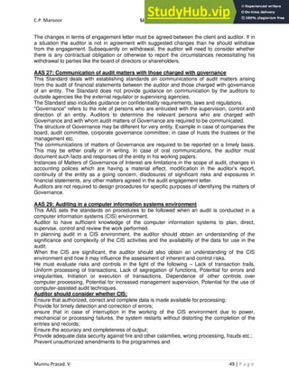 C.P. Mansoor SJEC
Munnu Prasad. V 49 | P a g e
The changes in terms of engagement letter must be agreed between the client and auditor. If in
a situation the auditor is not in agreement with suggested changes than he should withdraw
from the engagement. Subsequently on withdrawal, the auditor will need to consider whether
there is any contractual obligation or otherwise to report the circumstances necessitating his
withdrawal to parties like the board of directors or shareholders.
AAS 27: Communication of audit matters with those charged with governance
This Standard deals with establishing standards on communications of audit matters arising
from the audit of financial statements between the auditor and those charged with governance
of an entity. The Standard does not provide guidance on communication by the auditors to
outside agencies like the external regulator or supervising agencies.
The Standard also includes guidance on confidentiality requirements, laws and regulations.
"Governance" refers to the role of persons who are entrusted with the supervision, control and
direction of an entity. Auditors to determine the relevant persons who are charged with
Governance and with whom audit matters of Governance are required to be communicated.
The structure of Governance may be different for very entity. Example in case of companies the
board, audit committee, corporate governance committee; in case of trusts the trustees or the
management etc.
The communications of matters of Governance are required to be reported on a timely basis.
This may be either orally or in writing. In case of oral communications, the auditor must
document such facts and responses of the entity in his working papers.
Instances of Matters of Governance of Interest are limitations in the scope of audit, changes in
accounting polices which are having a material effect, modification in the auditor’s report,
continuity of the entity as a going concern, disclosures of significant risks and exposures in
financial statements, any other matters agreed in the audit engagement letter.
Auditors are not required to design procedures for specific purposes of identifying the matters of
Governance.
AAS 29: Auditing in a computer information systems environment
This AAS sets the standards on procedures to be followed when an audit is conducted in a
computer information systems (CIS) environment.
Auditor to have sufficient knowledge of the computer information systems to plan, direct,
supervise, control and review the work performed.
In planning audit in a CIS environment, the auditor should obtain an understanding of the
significance and complexity of the CIS activities and the availability of the data for use in the
audit.
When the CIS are significant, the auditor should also obtain an understanding of the CIS
environment and how it may influence the assessment of inherent and control risks.
He must evaluate risks and controls in the light of the following – Lack of transaction trails,
Uniform processing of transactions, Lack of segregation of functions, Potential for errors and
irregularities, Initiation or execution of transactions, Dependence of other controls over
computer processing, Potential for increased management supervision, Potential for the use of
computer-assisted audit techniques.
Auditor should consider whether CIS:
Ensure that authorized, correct and complete data is made available for processing;
Provide for timely detection and correction of errors;
ensure that in case of interruption in the working of the CIS environment due to power,
mechanical or processing failures, the system restarts without distorting the completion of the
entries and records;
Ensure the accuracy and completeness of output;
Provide adequate data security against fire and other calamities, wrong processing, frauds etc.;
Prevent unauthorized amendments to the programmes and
 