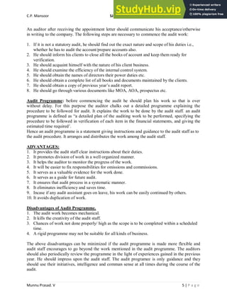 C.P. Mansoor SJEC
Munnu Prasad. V 5 | P a g e
An auditor after receiving the appointment letter should communicate his acceptance/otherwise
in writing to the company. The following steps are necessary to commence the audit work:
1. If it is not a statutory audit, he should find out the exact nature and scope of his duties i.e.,
whether he has to audit the account/prepare accounts also.
2. He should inform his clients to close all the books of account and keep them ready for
verification.
3. He should acquaint himself with the nature of his client business.
4. He should examine the efficiency of the internal control system.
5. He should obtain the names of directors their power duties etc.
6. He should obtain a complete list of all books and documents maintained by the clients.
7. He should obtain a copy of previous year’s audit report.
8. He should go through various documents like MOA, AOA, prospectus etc.
Audit Programme: before commencing the audit he should plan his work so that is over
without delay. For this purpose the auditor chalks out a detailed programme explaining the
procedure to be followed for audit. It explains the work to be done by the audit staff. an audit
programme is defined as “a detailed plan of the auditing work to be performed, specifying the
procedure to be followed in verification of each item in the financial statements, and giving the
estimated time required’.
Hence an audit programme is a statement giving instructions and guidance to the audit staff as to
the audit procedure. It arranges and distributes the work among the audit staff.
ADVANTAGES:
1. It provides the audit staff clear instructions about their duties.
2. It promotes division of work in a well organized manner.
3. It helps the auditor to monitor the progress of the work.
4. It will be easier to fix responsibilities for omissions and commissions.
5. It serves as a valuable evidence for the work done.
6. It serves as a guide for future audit.
7. It ensures that audit process in a systematic manner.
8. It eliminates inefficiency and saves time.
9. Incase if any audit assistant goes on leave, his work can be easily continued by others.
10. It avoids duplication of work.
Disadvantages of Audit Programme.
1. The audit work becomes mechanical.
2. It kills the creativity of the audit staff.
3. Chances of work not done properly/ high as the scope is to be completed within a scheduled
time.
4. A rigid programme may not be suitable for all kinds of business.
The above disadvantages can be minimized if the audit programme is made more flexible and
audit staff encourages to go beyond the work mentioned in the audit programme. The auditors
should also periodically review the programme in the light of experiences gained in the previous
year. He should impress upon the audit staff. The audit programee is only guidance and they
should use their initiatives, intelligence and comman sense at all times during the course of the
audit.
 