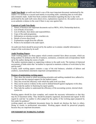 C.P. Mansoor SJEC
Munnu Prasad. V 6 | P a g e
Audit Note Book: an audit note book is one of the most important document maintained by the
auditor. It is defined as a record used mainly in recording audit, containing data on work done
and comments made. Audit Note book contains information regarding the day to day work
performed by the audit staff, notes about errors, explanations required etc. the auditor can use it
as an authentic evidence in the court if there is any case against him.
Contents of Audit Note Book:
1. Nature of business and important documents such as MOA, AOA, Partnership deed etc.
2. List of books of accounts.
3. List of officials, their duties and responsibilities.
4. Copy of the audit programme.
5. Information on missing receipts, vouchers etc.
6. Details of errors discovered.
7. Explanations sought from the officials.
8. Points to be included in the audit report.
An audit note book should be preserved by the auditor as it contains valuable information in
respect of the work done by its staff.
Audit Working Papers:
Audit working papers are those papers which contain essential facts about accounts, which are
being audited. Its defined as the file of analysis, summaries, comments and correspondence build
up by the auditor during the course of audit.
The auditor maintains papers as supporting evidence to the audit work. The institute of chartered
accountants of India states that “an auditor is expected to maintain evidence of work done by him
and his staff”.
Usually, audit working papers contains a copy of the trial balances, schedule of debtors and
creditors, reconciliation statements important correspondence etc.
Purpose of maintaining working paper:
1. They show the extent to which accounting principles and auditing standards have adhered to.
2. They provide the required support for the auditors report.
3. They also reveal the efficiency with which the audit work was done.
4. They can be used as evidence in the court to defend himself against negligence in his duty.
5. They help the auditor in finalizing his report quickly.
6. They help the auditor to understand the efficiency of the accounting system, internal check
system etc.
Working papers should be clear complete, and contain the necessary information so that they
may be of maximum utility. They should be properly organized, documented and signed. In this
regard its said hat “an auditor is often judged by the quality of the working paper prepared by
him under his guidance”.
working papers are confidential documents hence he should not disclose the facts to others.
Doing so results in professional misconduct. Working papers should be preserved properly
because they are important documents.
OWNERSHIP OF WORKING PAPERS:
 