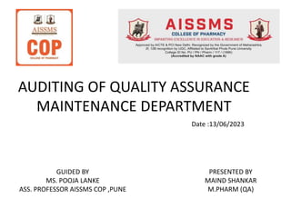 AUDITING OF QUALITY ASSURANCE
MAINTENANCE DEPARTMENT
PRESENTED BY
MAIND SHANKAR
M.PHARM (QA)
GUIDED BY
MS. POOJA LANKE
ASS. PROFESSOR AISSMS COP ,PUNE
Date :13/06/2023
 