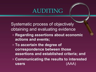 AUDITING

Systematic process of objectively
obtaining and evaluating evidence
» Regarding assertions about economic
  actions and events;
» To ascertain the degree of
  correspondence between those
  assertions and established criteria; and
» Communicating the results to interested
  users                       (AAA)
 