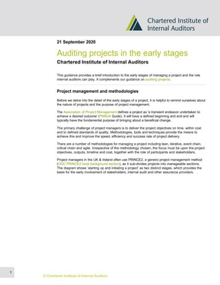 21 September 2020
Auditing projects in the early stages
Chartered Institute of Internal Auditors
This guidance provides a brief introduction to the early stages of managing a project and the role
internal auditors can play. It complements our guidance on auditing projects.
Project management and methodologies
Before we delve into the detail of the early stages of a project, it is helpful to remind ourselves about
the nature of projects and the purpose of project management.
The Association of Project Management defines a project as 'a transient endeavor undertaken to
achieve a desired outcome' (PMBoK Guide). It will have a defined beginning and end and will
typically have the fundamental purpose of bringing about a beneficial change.
The primary challenge of project managers is to deliver the project objectives on time, within cost
and to defined standards of quality. Methodologies, tools and techniques provide the means to
achieve this and improve the speed, efficiency and success rate of project delivery.
There are a number of methodologies for managing a project including lean, iterative, event chain,
critical chain and agile. Irrespective of the methodology chosen, the focus must be upon the project
objectives, outputs, timeline and cost, together with the role of participants and stakeholders.
Project managers in the UK & Ireland often use PRINCE2, a generic project management method
(OGC PRINCE2 book background section), as it sub-divides projects into manageable sections.
The diagram shows ‘starting up and initiating a project’ as two distinct stages, which provides the
basis for the early involvement of stakeholders, internal audit and other assurance providers.
1
© Chartered Institute of Internal Auditors
 