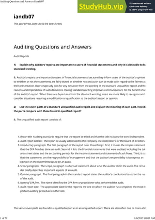 iandb07
This WordPress.com site is the bee's knees
Auditing Questions and€Answers
Audit Reports
1)€€€€€ Explain why auditors’ reports are important to users of ﬁnancial statements and why it is desirable to have
standard wording.
&: Auditor’s reports are important to users of ﬁnancial statements because they inform users of the auditor’s opinion as
to whether or not the statements are fairly stated or whether no conclusion can be made with regard to the fairness of
their presentation. Users especially look for any deviation from the wording of the standard unqualiﬁed report and the
reasons and implications of such deviations. Having standard wording improves communications for the beneﬁt of user
of the auditor’s report. When there are departures from the standard wording, users are more likely to recognize and
consider situations requiring a modiﬁcation or qualiﬁcation to the auditor’s report or opinion.
2)€€€€€ List the seven parts of a standard unqualiﬁed audit report and explain the meaning of each part. How do
the parts compare with those found in qualiﬁed report?
&: The unqualiﬁed audit report consists of:
€
Report title€ Auditing standards require that the report be titled and that the title includes the word independent.
1.
Audit report address€ The report is usually addressed to the company, its stockholders, or the board of directors.
2.
Introductory paragraph€ The ﬁrst paragraph of the report does three things:€ ﬁrst, it makes the simple statement
that the CPA ﬁrm has done an audit. Second, it lists the ﬁnancial statements that were audited, including the bal.
ance sheet dates and the accounting periods for the income statement and statement of cash ﬂows. Third, it states
that the statements are the responsibility of management and that the auditor’s responsibility is to express an
opinion on the statements based on an audit.
3.
Scope paragraph.€ The scope paragraph is a factual statement about what the auditor did in the audit. The remain
der brieﬂy describes important aspects of an audit.
4.
Opinion paragraph.€ The ﬁnal paragraph in the standard report states the auditor’s conclusions based on the result
of the audit.
5.
Name of CPA ﬁrm.€ The name identiﬁes the CPA ﬁrm or practitioner who performed the audit.
6.
Audit report date.€ The appropriate date for the report is the one on which the auditor has completed the most im
portant auditing procedures in the ﬁeld.
7.
€
The same seven parts are found in a qualiﬁed report as in an unqualiﬁed report. There are also often one or more addi
Auditing Questions and Answers | iandb07 https://iandb07.wordpress.com/2012/10/28/auditing-questions-and-ans...
1 of 79 1/6/2017 10:03 AM
 