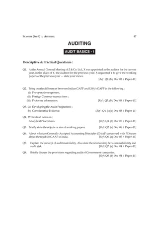 SCANNER [SEC-I] n AUDITING                                                                          47

                                        AUDITING
                                     AUDIT BASICS - I

Descriptive & Practical Questions :

Q1. At the Annual General Meeting of Z & Co. Ltd., X was appointed as the auditor for the current
    year, in the place of Y, the auditor for the previous year. X requested Y to give the working
    papers of the previous year — state your views.
                                                                  [Ref : Q2. (b), Dec ’08 / Paper-11]


Q2. Bring out the differences between Indian GAPP and USA’s GAPP in the following :
     (i) Pre-operative expenses ;
    (ii) Foreign Currency transactions ;
   (iii) Proforma information.                              [Ref : Q3. (b), Dec ’08 / Paper-11]

Q3. (a) Developing the Audit Programme ;
    (b) Corroborative Evidence.                                  [Ref : Q4. (c)(d) Dec ’08 / Paper-11]

Q4. Write short notes on :
    Analytical Procedures.                                           [Ref : Q4. (b) Dec ’07 / Paper-11]

Q5. Briefly state the objects or aim of working papers.              [Ref : Q2. (a) Dec ’06 / Paper-11]

Q6. About what are Generally Accepted Accounting Principles (GAAP) concerned with ? Discuss
    about the need for GAAP in India.                         [Ref : Q6. (a) Dec ’05 / Paper-11]

Q7.   Explain the concept of audit materiality. Also state the relationship between materiality and
      audit risk.                                                    [Ref : Q7. (a) Dec ’04 / Paper-11]

Q8.   Briefly discuss the provisions regarding audit of Government companies.
                                                                [Ref : Q8. (b) Dec ’04 / Paper-11]
 