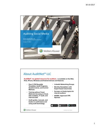 30-10-2017
1
Auditing Social Media
Steven Zapolski MAcc CIA,
Senior Market Development Consultant
October 31, 2017
About AuditNet® LLC
• Over 2,700 Reusable
Templates, Audit Programs,
Questionnaires, and Control
Matrices
• Training without Travel
Webinars focusing on fraud,
data analytics, IT audit, and
internal audit
• Audit guides, manuals, and
books on audit basics and
using audit technology
• LinkedIn Networking Groups
• Monthly Newsletters with
Expert Guest Columnists
• Surveys on timely topics for
internal auditors
• NASBA Approved CPE
Sponsor
Auditing Social Media
AuditNet®, the global resource for auditors, is available on the Web,
iPad, iPhone, Windows and Android devices and features:
 