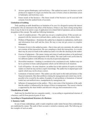 8
5. Actions against Bankruptcy and insolvency—The audited accounts of a business can be
produced in support of a legal case before the court. It forms a basis to determine action
in bankruptcy and insolvency cases.
6. Future trends of the business—The future trends of the business can be assessed with
certainty from the audited books of accounts.
Limitations of Auditing
Truly speaking an audit should have no limitation of its own. It is designed to protect the interest
of all parties who are interested in the affairs of the business. If these is any short coming arising there
from, it may be due to its narrow scope of application in its related field of operations and un-extended
designition of the concept. The audit has following limitations.
1. Lack of complete picture—The audit may not give complete picture. If the accounts are
prepared with the intention to defraud others, auditor may not be able to detect them.
2. Problem of Dependence—Sometimes the auditor has to depend on explanations, clarification
and information from staff and the client. He may or may not get correct or complete
information.
3. Existence of error in the audited accounts—Due to time and cost constraints, the auditor can
not examine all the transactions. He uses sampling to check the transactions. As a result,
there may be errors & frauds in the audited accounts even after the checking by the auditor.
4. Exercise of judgement—The nature, timing and extent of audit procedures to be performed
is a matter of professional judgement of the auditor. The same audit work can be done by
two different auditors with difference in sincerity & personal judgement.
5. Diversified situations—Auditing is considered to be a mechanical work. Auditors may not
be in a position to frame audit programme which can be followed in all situations.
6. Lack of Expertise—In some situations, an auditor has to take opinion of experts on certain
matters on which he may not have expert’s knowledge. The auditor has to depend upon such
reports which may not be always correct.
7. Limitations of internal control—The auditor can only report on the truth and fairness of the
financial statements. But other problems relating the management and control may not be
possible to be covered by the auditor. Examples of such problems or limitations of internal
control are cast-ineffectiveness, manipulations by management, etc.
8. Influence of management on the auditor—This is also come of the limitations of the audit
that the auditor is influenced by the doings of those in management. The reason is that he
is appointed by the share holders and directors who pay him remuneration or fee.
Classification of Audit
Audit may be classified into two categories mainly ; - (a) according to organizational structure of
a business; and (b) from practical point of view.
According to Organizational Structure of a Business
1. Statutory Audit
In case of many undertakings, audit is made compulsory under statute because these undertakings
are established by statute. The audit of their accounts is termed as statutory audit. The following are
the examples of such an audit:
 