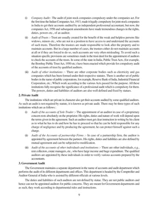 9
(i) Company Audit:- The audit of joint stock companies compulsory under the companies act. For
thefirsttimetheIndianCompaniesAct,1913,madeitlegallycompulsoryforjoint-stockcompanies
in India to get their accounts audited by an independent professional accountant, but now, the
companiesAct, 1956 and subsequent amendments have made tremendous changes in the rights,
duties, powers etc., of an auditor.
(ii) Audit of Trusts :- Trust are usually created for the benefit of the weak and helpless persons like
widows, minors etc., who are not in a position to have access to and understand the accounts
of such trusts. Therefore the trustees are made responsible to look after the property and to
maintain accounts. But in a large number of cases, the trustees either do not maintain accounts
at all or if they are forced to do so, such accounts are very often misleading. To avoid such a
situation specific provisions are sometimes made in the trust deed for the appointment of auditors
to check the accounts of the trusts. In some of the state in India, Public TrustActs, (for example,
the Bombay Public TrustAct, 1950 etc.) have been enacted which provide for compulsory audit
of the accounts of trust by qualified auditors.
(iii) Audit of other institutions :- There are other corporate bodies such as electricity and gas
companies which has been formed under their respective statutes. There is another set of public
bodies in the name of public corporations, for example, Reserve Bank of India, Industrial Financial
Corporation, etc.; Which work according to the variousActs passed for the purpose.All these
institutions fully recognise the significance of a professional audit which is compulsory for them.
The powers, duties and liabilities of auditors are also well defined and fixed by statues.
2. PrivateAudit
The institutions which are private in character also get their accounts audited by some qualified auditors.
As such an audit is not required by statute, it is known as private audit. There may be three types of such
institutions which are as follows :
(i) Audit of the accounts of Sole Trader :- The appointment of an auditor in case of a proprietary
concern rests absolutely on the proprietor. His rights, duties and nature of work will depend upon
the terms given in the agreement. Such an auditor must get clear instruction in writing by his client
as to what he has to do and how he has to proceed so that he can be held responsible for any
charge of negligence and by producing the agreement, he can protect himself against such a
charge.
(ii) Audit of the Accounts of partnership Firms :- In case of a partnership firm, the auditor is
appointed by agreement between the partners. His rights, duties and liabilities are also defined by
mutual agreement and can be subjected to modification.
(iii) Audit of the accounts of other individuals and institutions :- There are other individuals, e.g.,
rent collectors, estate managers, etc., who have large income and huge expenditure. The qualified
auditors are appointed by these individuals in order to verify various accounts prepared by the
accountants.
3. GovernmentAudit
The Government maintains a separate department in the name of accounts and audit department which
performs the audit of its different departments and offices. This department is headed by the Comptroller and
Auditor General of India who is assisted by different officials at various levels.
The duties and liabilities of such auditors are not defined by statue. They are not public auditors and
hence can not be appointed auditors for public concerns. They are meant for Government departments and
as such, they work according to departmental rules and instructions.
 