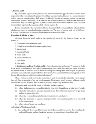 10
4. InternalAudit
By virtue of the organizational pattern, some business institutions appoint auditors who are made
responsible to have a constant and regular review of their accounts. Such auditors are of a permanent nature
and are known as internal auditors. Such auditors, besides checking the accounts are required to report also
as to how the system of accounting can be improved and the system of internal check be made economical
and efficient. They can not be appointed as public auditors or external auditors and hence are not required
to submit their reports in the manner in which external auditors do.
In short internal audit is the examination of books of account which is conducted by the salaried officials
of a business known as internal auditors throughout the year. The scope of internal audit is a bit different.
It is more closely related to managerial functions than to accounting duties.
From Practical Point of View :
All those forms in which audit is often conducted practically by business houses are as
follows :-
1. ContinuousAudit or DetailedAudit.
2. Periodical audit or FinalAudit or completeAudit.
3. InterimAudit.
4. OccasionalAudit.
5. PartialAudit.
6. Balance SheetAudit.
7. CashAudit.
8. CostAudit.
1. Continuous Audit or Detailed Audit :- According to spicer and pegler “A continuousAudit
is one where the auditors staff is occupied continuously on the accounts the whole year round, or where
the auditor attends at intervals, fixed or otherwise, during the currency of the financial year, and performs
an interim audit; such audits are adopted where the work involved is considerable, have many points in their
favour, although they are subject to certain disadvantages.”
Thus, a continuous audit involves the conducting of audit of accounts throughout the year at regular
intervals, fixed or otherwise, of say, one month or months.The accounts in such a case are subjected to audit
as and when they are prepared. Such an audit is necessary only for big business houses.
ContinuousAudit is applicable in case of following business concerns:
(i) where final accounts are prepared just after the close of the financial year, as in the case of a bank.
(ii) where the transactions are many in number and thus it becomes necessary to get them
audited at regular intervals.
(iii) where the system of internal check in operation is not satisfactory.
(iv) where the statements of accounts are prepared after every month or quarter to be presented
to the management.
(v) where sales effected are very large.
Advantage of Continuous Audit :
1. Easy and quick discovery of Errors and frauds: Errors and frauds can be discovered easily
and quickly as the auditor checks the accounts at regular intervals and in details.
 