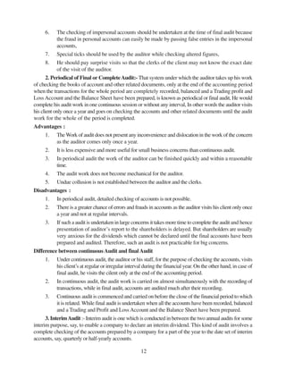 12
6. The checking of impersonal accounts should be undertaken at the time of final audit because
the fraud in personal accounts can easily be made by passing false entries in the impersonal
accounts,
7. Special ticks should be used by the auditor while checking altered figures,
8. He should pay surprise visits so that the clerks of the client may not know the exact date
of the visit of the auditor.
2. Periodical of Final or CompleteAudit:- That system under which the auditor takes up his work
of checking the books of account and other related documents, only at the end of the accounting period
when the transactions for the whole period are completely recorded, balanced and a Trading profit and
Loss Account and the Balance Sheet have been prepared, is known as periodical or final audit, He would
complete his audit work in one continuous session or without any interval, In other words the auditor visits
his client only once a year and goes on checking the accounts and other related documents until the audit
work for the whole of the period is completed.
Advantages :
1. TheWork of audit does not present any inconvenience and dislocation in the work of the concern
as the auditor comes only once a year.
2. It is less expensive and more useful for small business concerns than continuous audit.
3. In periodical audit the work of the auditor can be finished quickly and within a reasonable
time.
4. The audit work does not become mechanical for the auditor.
5. Undue collusion is not established between the auditor and the clerks.
Disadvantages :
1. In periodical audit, detailed checking of accounts is not possible.
2. There is a greater chance of errors and frauds in accounts as the auditor visits his client only once
a year and not at regular intervals.
3. If such a audit is undertaken in large concerns it takes more time to complete the audit and hence
presentation of auditor’s report to the shareholders is delayed. But shareholders are usually
very anxious for the dividends which cannot be declared until the final accounts have been
prepared and audited. Therefore, such an audit is not practicable for big concerns.
Difference between continuousAudit and finalAudit
1. Under continuous audit, the auditor or his staff, for the purpose of checking the accounts, visits
his client’s at regular or irregular interval during the financial year. On the other hand, in case of
final audit, he visits the cilent only at the end of the accounting period.
2. In continuous audit, the audit work is carried on almost simultaneously with the recording of
transactions, while in final audit, accounts are audited much after their recording.
3. Continuous audit is commenced and carried on before the close of the financial period to which
it is related. While final audit is undertaken when all the accounts have been recorded, balanced
and a Trading and Profit and Loss Account and the Balance Sheet have been prepared.
3. InterimAudit :- Interim audit is one which is conducted in between the two annual audits for some
interim purpose, say, to enable a company to declare an interim dividend. This kind of audit involves a
complete checking of the accounts prepared by a company for a part of the year to the date set of interim
accounts, say, quarterly or half-yearly accounts.
 