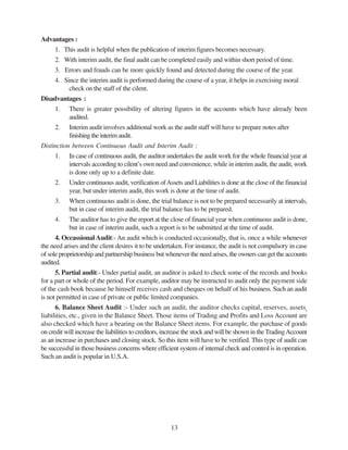13
Advantages :
1. This audit is helpful when the publication of interim figures becomes necessary.
2. With interim audit, the final audit can be completed easily and within short period of time.
3. Errors and frauds can be more quickly found and detected during the course of the year.
4. Since the interim audit is performed during the course of a year, it helps in exercising moral
check on the staff of the cilent.
Disadvantages :
1. There is greater possibility of altering figures in the accounts which have already been
audited.
2. Interim audit involves additional work as the audit staff will have to prepare notes after
finishingtheinterimaudit.
Distinction between Continuous Audit and Interim Audit :
1. In case of continuous audit, the auditor undertakes the audit work for the whole financial year at
intervals according to cilent’s own need and convenience, while in interim audit, the audit, work
is done only up to a definite date.
2. Under continuous audit, verification ofAssets and Liabilities is done at the close of the financial
year, but under interim audit, this work is done at the time of audit.
3. When continuous audit is done, the trial balance is not to be prepared necessarily at intervals,
but in case of interim audit, the trial balance has to be prepared.
4. The auditor has to give the report at the close of financial year when continuous audit is done,
but in case of interim audit, such a report is to be submitted at the time of audit.
4. Occassional Audit:- An audit which is conducted occasionally, that is, once a while whenever
the need arises and the client desires it to be undertaken. For instance, the audit is not compulsory in case
of sole proprietorship and partnership business but whenever the need arises, the owners can get the accounts
audited.
5. Partial audit:- Under partial audit, an auditor is asked to check some of the records and books
for a part or whole of the period. For example, auditor may be instructed to audit only the payment side
of the cash book because he himself receives cash and cheques on behalf of his business. Such an audit
is not permitted in case of private or public limited companies.
6. Balance Sheet Audit :- Under such an audit, the auditor checks capital, reserves, assetsr
liabilities, etc., given in the Balance Sheet. Those items of Trading and Profits and Loss Account are
also checked which have a bearing on the Balance Sheet items. For example, the purchase of goods
on credit will increase the liabilities to creditors, increase the stock and will be shown in theTradingAccount
as an increase in purchases and closing stock. So this item will have to be verified. This type of audit can
be successful in those business concerns where efficient system of internal check and control is in operation.
Such an audit is popular in U.S.A.
 