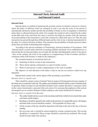 14
Lesson 2
Internal Check, InternalAudit
And Internal Control
Internal Check
Internal check is a method of organising the accounts system of a business concern or a factory
where the duties of different clerks are arranged in such a way that the work of one person is
automatically checked by another and thus the possibility of fraud, or error or irregularity is minimised
unless there is collusion between the clerks. For example, the receipt of cash is entered by the cashier
on the debit side of the cash book; this entry is carried to the ledger by another clerk; the statement
of account relating to this transaction is sent to the customer by a third clerk and so on. Thus the same
transaction has passed through three different hands and the work of one is checked automatically by
the other. It is a kind of division of labour. This minimises the possibilities of frauds and errors unless
all the three join hands in defrauding their employer.
According to the special committee on Terminology, American Institute of Accountants, 1949
“Internal check-a system under which the accounting methods and details of an establishment are so
laid out that the accounts procedures are not under the absolute and independent control of any person
- that, on the contrary, the work of one employee is complementary of that of another, and that a
continuous audit of the business is made by the employees.”
The essential elements of an internal check are :
(a) Instituting of checks on day-to-day transactions.
(b) These checks operate continuously as a part of routine system.
(c) Work of each person is made complementary to the work of another.
The objective of such allocation of the duties is that no one has an exclusive control over any
transaction.
Internal check system in the various aspects of the accounting is given below :
Internal check as regards cash
There should be a proper system of internal ^heck in respect of all transactions because majority of
the frauds arise in connection with cash. The auditor must familiarise himself with the system of internal check
in operation. Duties in respect of cash should be divided in such a manner that there is automatic check
on the various functionaries connected with cash section. It is necessary that employees of the cash are
encouraged to go on vacation. Rotation of duties relating to cash section should also be enforced.
Internal check as regards Cash Receipts
1. The cashier should not have access to the incoming mail books (which do not concern him), petty
cash funds and the ledgers.
2. Remittances should be opened by the cashier in the presence of a responsible person.All cheques
and bank drafts received should be marked - ‘Not negotiableA/c Payee only.’
3. All the receipts of the day should be deposited in the bank at the end of the day or the next
morning.
4. On receiving cash, it should be acknowledged by issuing a printed receipt. This receipt
should have a counterfoil. These receipts should be consecutively numbered. The receipt
should be kept under lock and key.
 