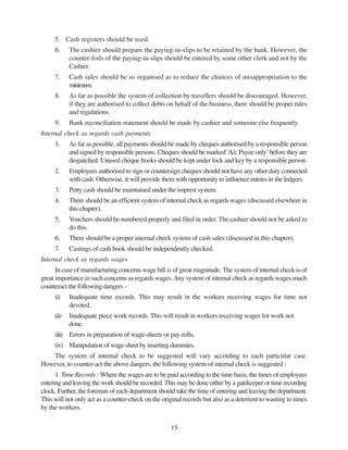 15
5. Cash registers should be used.
6. The cashier should prepare the paying-in-slips to be retained by the bank. However, the
counter-foils of the paying-in-slips should be entered by some other clerk and not by the
Cashier.
7. Cash sales should be so organised as to reduce the chances of misappropriation to the
minimum.
8. As far as possible the system of collection by travellers should be discouraged. However,
if they are authorised to collect debts on behalf of the business, there should be proper rules
and regulations.
9. Bank reconciliation statement should be made by cashier and someone else frequently.
Internal check as regards cash payments
1. As far as possible, all payments should be made by cheques authorised by a responsible person
and signed by responsible persons. Cheques should be marked’A/c Payee only’before they are
despatched. Unused cheque books should be kept under lock and key by a responsible person.
2. Employees authorised to sign or countersign cheques should not have any other duty connected
with cash. Otherwise, it will provide them with opportunity to influence entries in the ledgers.
3. Petty cash should be maintained under the imprest system.
4. There should be an efficient system of internal check as regards wages (discussed elsewhere in
this chapter).
5. Vouchers should be numbered properly and filed in order. The cashier should not be asked to
do this.
6. There should be a proper internal check system of cash sales (discussed in this chapter).
7. Castings of cash book should be independently checked.
Internal check as regards wages
In case of manufacturing concerns wage bill is of great magnitude. The system of internal check is of
great importance in such concerns as regards wages.Any system of internal check as regards wages much
counteract the following dangers -
(i) Inadequate time records. This may result in the workers receiving wages for time not
devoted.
(ii) Inadequate piece work records. This will result in workers receiving wages for work not
done.
(iii) Errors in preparation of wage-sheets or pay rolls,
(iv) Manipulation of wage sheet by inserting dummies.
The system of internal check to be suggested will vary according to each particular case.
However, to counter-act the above dangers, the following system of internal check is suggested :
1. Time Records : Where the wages are to be paid according to the time basis, the times of employees
entering and leaving the work should be recorded. This may be done either by a gatekeeper or time recording
clock. Further, the foreman of each department should take the time of entering and leaving the department.
This will not only act as a counter-check on the original records but also as a deterrent to wasting to times
by the workers.
 