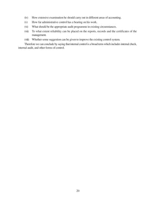 20
(iv) How extensive examination he should carry out in different areas of accounting.
(v) How far administrative control has a bearing on his work.
(vi) What should be the appropriate audit programme in existing circumstances.
(vii) To what extent reliability can be placed on the reports, records and the certificates of the
management.
(viii) Whether some suggestion can be given to improve the existing control system.
Therefore we can conclude by saying that internal control is a broad term which includes internal check,
internal audit, and other forms of control.
 