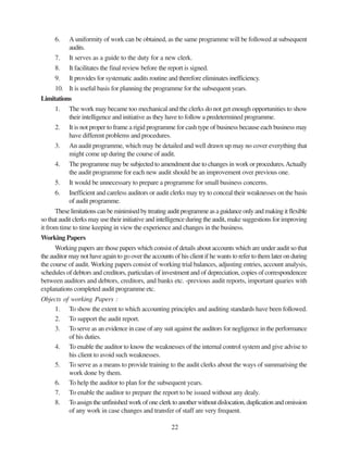 22
6. A uniformity of work can be obtained, as the same programme will be followed at subsequent
audits.
7. It serves as a guide to the duty for a new clerk.
8. It facilitates the final review before the report is signed.
9. It provides for systematic audits routine and therefore eliminates inefficiency.
10. It is useful basis for planning the programme for the subsequent years.
Limitations
1. The work may became too mechanical and the clerks do not get enough opportunities to show
their intelligence and initiative as they have to follow a predetermined programme.
2. It is not proper to frame a rigid programme for cash type of business because each business may
have different problems and procedures.
3. An audit programme, which may be detailed and well drawn up may no cover everything that
might come up during the course of audit.
4. The programme may be subjected to amendment due to changes in work or procedures.Actually
the audit programme for each new audit should be an improvement over previous one.
5. It would be unnecessary to prepare a programme for small business concerns.
6. Inefficient and careless auditors or audit clerks may try to conceal their weaknesses on the basis
of audit programme.
Theselimitationscanbeminimisedbytreatingauditprogrammeasaguidanceonlyandmakingitflexible
so that audit clerks may use their initiative and intelligence during the audit, make suggestions for improving
it from time to time keeping in view the experience and changes in the business.
Working Papers
Working papers are those papers which consist of details about accounts which are under audit so that
the auditor may not have again to go over the accounts of his client if he wants to refer to them later on during
the course of audit. Working papers consist of working trial balances, adjusting entries, account analysis,
schedules of debtors and creditors, particulars of investment and of depreciation, copies of correspondencee
between auditors and debtors, creditors, and banks etc. -previous audit reports, important quaries with
explanations completed audit programme etc.
Objects of working Papers :
1. To show the extent to which accounting principles and auditing standards have been followed.
2. To support the audit report.
3. To serve as an evidence in case of any suit against the auditors for negligence in the performance
of his duties.
4. To enable the auditor to know the weaknesses of the internal control system and give advise to
his client to avoid such weaknesses.
5. To serve as a means to provide training to the audit clerks about the ways of summarising the
work done by them.
6. To help the auditor to plan for the subsequent years.
7. To enable the auditor to prepare the report to be issued without any dealy.
8. Toassigntheunfinishedworkofoneclerktoanotherwithoutdislocation,duplicationandomission
of any work in case changes and transfer of staff are very frequent.
 