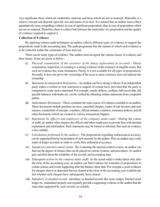 24
very significant, those which are moderately material, and those which are not so material. Materality is a
relative concept and depends upon the size and nature of an item. It is natural that an auditor must collect
quantitatively more compelling evidence in case of significant propositions, than in case of propositions which
are not so material. Therefore, there is a direct link between the materiality of a proposition and the quality
of evidence required to support it.
Collection of Evidence
By applying various audit techniques an auditor collects different types of evidence to support the
propositions made in the accounting data. The audit programme lists the manner in which such evidence is
to be collected within the constraints of time and cost.
There can be many types of evidence. The auditor must recognise the various classes of evidence and
their nature. Some are given as below :
(i) Physical examination of the existence of the things represented in accounts : Direct
examination, inspection, or counting is a strong evidence of the existence of tangible assets. But
such an evidence has some limitations. Firstly, it is not available for all types of propositions.
Secondly, it does not prove the ownership of the asset as mere existence does not indicate the
ownership.
(ii) Statements by independent third parties : An auditor can have strong evidence if an independent
party makes a written or oral statement in support of certain facts, provided that the party is
competent to make such a statement. For example, sundry debtors, creditors, bills receivable, bill
payable balances with banks etc. can be verified by obtaining written statements from competent
parties.
(iii) Authoritative Documents : These constitute the main source of evidence available to an auditor.
These documents include purchase invoices, cancelled cheques, copies of sale invoices and cash
memos, counterfoils of receipts, vouchers, official minutes, contracts, insurance policies and all
other documents which are created as various transactions happen.
(iv) Statements by officers and employees of the company under audit : During the course
of audit, an auditor often requires the officers and other employees to provide him with detailed
explanation and information. Such statements may be formal or informal. But such an evidence
is less reliable.
(v) Calculations performed by the auditors : The propositions regarding mathematical accuracy
can be supported best by recalculation of such amounts by the auditor.Thus an auditor may verify
totals of ledger accounts in order to verify their arithmetical accuracy.
(vi) Satisfactory internal control system : By evaluating the internal control system, an auditor can
find out the degree of reliance that can be placed on various systems, and procedures. So auditor
gets satisfied about the reliability of the records and accounting data.
(vii) Subsequent actions by the company under audit: As the actual audit is under taken only after
the close of the accounting year, an auditor can find evidence for a number of propositions in
certain actions and events happening after the balance sheet date. For example a good evidence
for cheques shown as deposited but not cleared at the close of the accounting year would be the
fact whether such cheques have subsequently been cleared.
(viii) Subsidiary or detailed records: subsidiary or detailed records like stores ledger, finished stock
ledger etc. maintained properly and regularly provide a supporting evidence to the auditor that the
main data supported by such records are reliable.
 