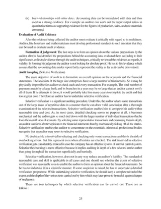 25
(ix) Inter-relationships with other data : Accounting data can be interrelated with data and thus
used as a strong evidence. For example an auditor can work out the input output ratios in
quantitative terms as supporting evidence for the figures of production, sales, and raw materials
consumed.
Evaluation ofAudit Evidence
After the evidence being collected the auditor must evaluate it critically with regard to its usefulness.
Auditor, like historians and mathematicians must develop professional standards to such an extent that they
can be used to evaluate audit evidence.
Formation of judgement: The last steps is to form an opinion about the various propositions by the
auditor after he has identified the propositions behind the accounting data, evaluated them according to their
significance, collected evidence through the audit techniques, critically reviewed the evidence as regards, it
validity. In forming his judgemnt the auditor is not looking for absolute proof. He has to find evidence which
assures that the accounting data under report fairly represent the reality as far as it can be determined.
Audit Sampling (SelectiveVerification)
The main objective of audit is to formulate an overall opinion on the accounts and the financial
statements. The accounts of the large size enterprises have a large number of transactions. So it may be
physically impossible for auditor to check each and every transaction. For example, The total number of
payments made by a large bank and its branches in a year may be so large that an auditor cannot verify
all of them. If he attempts to do so, it would probably take him many years to complete the audit and that
too at great cost. Therefore an auditor has to undertake selective verification.
Selective verification is a significant auditing procedure. Under this, the auditor selects some transactions
out of the large mass of repetitive data in a manner that he can draw valid conclusion after a thorough
examination of the selected transactions. Selective verification enables him to complete his audit within
reasonable time and cost. As, in most cases, detailed checking serves no purpose at all, it becomes
mechanical and the auditor gets so much tied down with the larger number of individual transactions that he
loses the overall view of accounts. By selecting some representative transactions and examining them in depth,
an auditor can form a better opinion on the financial statements than by mechanically ticking off all the entries.
Selective verification enables the auditor to concentrate on the essentials.Almost all professional bodies
recognise that an auditor may resort to selective verification.
No doubt a risk is involved in selecting and checking only some transactions and this is the risk of
overlooking errors. But this is present even when all entries are checked. The risk involved in selective
verification gets considerably reduced in case the company has an effective system of internal control system.
Selective the checking is more effective because it implies auditing in depth of a few selected entries rather
than going through all the transaction superficially and hurriedly.
Selective verification, however, does not in any way reduce an auditor’s liability. The standard of
reasonable care and skill is applicable in all cases and one should see whether the extent of selective
verification was reasonable so as to enable the auditor to form an opinion about the financial statements. So
he has to undertake it in a scientific manner. If some suspicion is raised, he has to undertake a detailed
verification programme. While undertaking selective verification, he should keep a complete record of the
extent and the depth of the various tests carried out by him which may later prove to be useful against charges
ofnegligence.
There are two techniques by which selective verification can be carried out. These are as
follows:
 