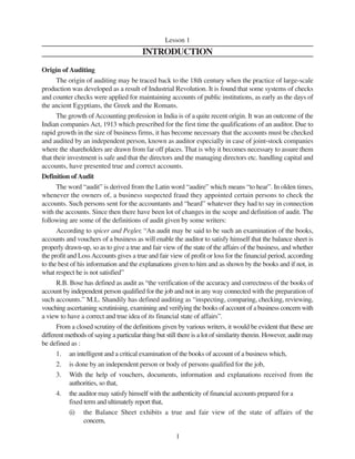 1
Lesson 1
INTRODUCTION
Origin of Auditing
The origin of auditing may be traced back to the 18th century when the practice of large-scale
production was developed as a result of Industrial Revolution. It is found that some systems of checks
and counter checks were applied for maintaining accounts of public institutions, as early as the days of
the ancient Egyptians, the Greek and the Romans.
The growth of Accounting profession in India is of a quite recent origin. It was an outcome of the
Indian companies Act, 1913 which prescribed for the first time the qualifications of an auditor. Due to
rapid growth in the size of business firms, it has become necessary that the accounts must be checked
and audited by an independent person, known as auditor especially in case of joint-stock companies
where the shareholders are drawn from far off places. That is why it becomes necessary to assure them
that their investment is safe and that the directors and the managing directors etc. handling capital and
accounts, have presented true and correct accounts.
Definition ofAudit
The word “audit” is derived from the Latin word “audire” which means “to hear”. In olden times,
whenever the owners of, a business suspected fraud they appointed certain persons to check the
accounts. Such persons sent for the accountants and “heard” whatever they had to say in connection
with the accounts. Since then there have been lot of changes in the scope and definition of audit. The
following are some of the definitions of audit given by some writers:
According to spicer and Pegler, “An audit may be said to be such an examination of the books,
accounts and vouchers of a business as will enable the auditor to satisfy himself that the balance sheet is
properly drawn-up, so as to give a true and fair view of the state of the affairs of the business, and whether
the profit and LossAccounts gives a true and fair view of profit or loss for the financial period, according
to the best of his information and the explanations given to him and as shown by the books and if not, in
what respect he is not satisfied”
R.B. Bose has defined as audit as “the verification of the accuracy and correctness of the books of
account by independent person qualified for the job and not in any way connected with the preparation of
such accounts.” M.L. Shandily has defined auditing as “inspecting, comparing, checking, reviewing,
vouching ascertaining scrutinising, examining and verifying the books of account of a business concern with
a view to have a correct and true idea of its financial state of affairs”.
From a closed scrutiny of the definitions given by various writers, it would be evident that these are
different methods of saying a particular thing but still there is a lot of similarity therein. However, audit may
be defined as :
1. an intelligent and a critical examination of the books of account of a business which,
2. is done by an independent person or body of persons qualified for the job,
3. With the help of vouchers, documents, information and explanations received from the
authorities, so that,
4. the auditor may satisfy himself with the authenticity of financial accounts prepared for a
fixed term and ultimately report that,
(i) the Balance Sheet exhibits a true and fair view of the state of affairs of the
concern,
 