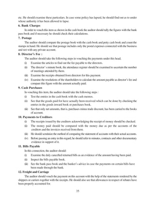 35
etc. He should examine these particulars. In case some policy has lapsed, he should find out as to under
whose authority it has been allowed to lapse.
6. Bank Charges
In order to vouch this item as shown in the cash book the auditor should tally the figures with the bank
pass book and if necessary he should check their calculations.
7. Postage
The auditor should compare the postage book with the cash book and petty cash book and count the
stamps in hand. He should see that postage includes only the postal expenses connected with the business
and not with any private account.
8. Director’s Fee :
The auditor should take the following steps in vouching the payments under this head,
(i) Examine the articles to find out the fee payable to the directors.
(ii) The director’s minute book, the attendance register should be examined to ascertain the number
of meetings attended by them.
(iii) Examine the receipts obtained from directors for this payment.
(iv) Examine the resolutions of the shareholders to calculate the amount payable as director’s fee and
compare this figure with the amount actually paid.
9. Cash Purchases
In vouching this item, the auditor should take the following steps :
(i) Test the entries in the cash book with the cash memos.
(ii) See that the goods paid for have actually been received which can be done by checking the
entries in the goods inward book or purchases book.
(iii) See that only net amounts, that is, purchases minus trade discount, has been carried to the books
of account.
10. Payments to Creditors
(i) The receipts issued by the creditors acknowledging the receipt of money should be checked.
(ii) The money paid should be compared with the money due as per the accounts of the
creditors and the invoices received from them.
(iii) He should scrutinize the method of comparing the statement of accounts with their actual accounts.
(iv) Before passing an entry in this regard, he should refer to minutes, contracts and other documentary
evidence in support of it.
11. Bills Payable
In this connection, the auditor should:
(i) Examine the duly cancelled returned bills as an evidence of the amount having been paid.
(ii) Inspect the bills payable book.
(iii) See the bank pass book and the banker’s advice in case the payments on certain bills have
been made through the bank.
12. Freight and Carriage
The auditor should vouch the payment on this account with the help of the statements rendered by the
shippers or carriers together with the receipts. He should also see that allowances in respect of rebates have
been properly accounted for.
 