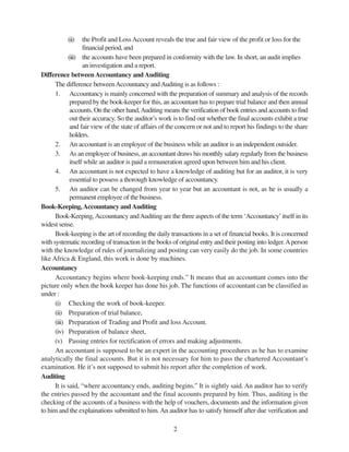 2
(ii) the Profit and LossAccount reveals the true and fair view of the profit or loss for the
financial period, and
(iii) the accounts have been prepared in conformity with the law. In short, an audit implies
an investigation and a report.
Difference between Accountancy andAuditing
The difference betweenAccountancy andAuditing is as follows :
1. Accountancy is mainly concerned with the preparation of summary and analysis of the records
prepared by the book-keeper for this, an accountant has to prepare trial balance and then annual
accounts. On the other hand,Auditing means the verification of book entries and accounts to find
out their accuracy. So the auditor’s work is to find out whether the final accounts exhibit a true
and fair view of the state of affairs of the concern or not and to report his findings to the share
holders.
2. An accountant is an employee of the business while an auditor is an independent outsider.
3. As an employee of business, an accountant draws his monthly salary regularly from the business
itself while an auditor is paid a remuneration agreed upon between him and his client.
4. An accountant is not expected to have a knowledge of auditing but for an auditor, it is very
essential to possess a thorough knowledge of accountancy.
5. An auditor can be changed from year to year but an accountant is not, as he is usually a
permanent employee of the business.
Book-Keeping,Accountancy andAuditing
Book-Keeping,Accountancy andAuditing are the three aspects of the term ‘Accountancy’itself in its
widest sense.
Book-keeping is the art of recording the daily transactions in a set of financial books. It is concerned
with systematic recording of transaction in the books of original entry and their posting into ledger.Aperson
with the knowledge of rules of journalizing and posting can very easily do the job. In some countries
like Africa & England, this work is done by machines.
Accountancy
Accountancy begins where book-keeping ends.” It means that an accountant comes into the
picture only when the book keeper has done his job. The functions of accountant can be classified as
under :
(i) Checking the work of book-keeper.
(ii) Preparation of trial balance,
(iii) Preparation of Trading and Profit and loss Account.
(iv) Preparation of balance sheet,
(v) Passing entries for rectification of errors and making adjustments.
An accountant is supposed to be an expert in the accounting procedures as he has to examine
analytically the final accounts. But it is not necessary for him to pass the chartered Accountant’s
examination. He it’s not supposed to submit his report after the completion of work.
Auditing
It is said, “where accountancy ends, auditing begins.” It is sightly said. An auditor has to verify
the entries passed by the accountant and the final accounts prepared by him. Thus, auditing is the
checking of the accounts of a business with the help of vouchers, documents and the information given
to him and the explainations submitted to him.An auditor has to satisfy himself after due verification and
 