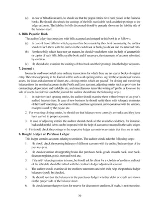 39
(d) In case of bills dishonoured, he should see that the proper entries have been passed in the financial
books. He should also check the castings of the bills receivable book and their postings to the
ledger accounts. The liability for bills discounted should be properly shown on the liability side of
the balance sheet.
6. Bills Payable Book
The auditor’s duty in connection with bills accepted and entered in this book is as follows :
(a) In case of those bills for which payment has been made by the client on maturity, the auditor
should vouch them with the entries in the cash book or bank pass book and the returned bills.
(b) For those bills which have not yet mature, he should vouch them with the help of counterfoils
or copies of such bills, bills payable book and if necessary, the statements of account submitted
by creditors.
(c) He should also examine the castings of this book and their postings into theledger accounts.
7. Journal :
Journal is used to record all extra ordinary transactions for which there are no special books of original
entry.The entries appearing in the Journal will be such as all opening entries, say, for the acquisition of various
assets, the issue and allotment of shares etc., closing entries which are passed” for closing and transfering
balance from the nominal accounts in the Profit and Loss account; adjusting entries such as provision for
outstandings, depreciation and bad debts etc, and miscellaneous items like writing off profits or losses on the
sale of assets. In order to vouch the journal the auditor should take the following steps :
1. In order to vouch opening entries, the auditor should examine them with reference to last year’s
audited balance sheet. In case of new business he should verify them with reference to minutes
of the board’s meetings, documents of title, purchase agreement, correspondence with the vendors,
receipts issued by the payee, etc.
2. For vouching closing entries, he should see that balances were correctly arrived at and they have
been carried to proper accounts.
3. In case of adjusting entries the auditor should check all the available evidence, for instance,
bad and doubtful debts can be inspected with the help of accounts contained in the sales ledger.
4. He should check the postings to the respective ledger accounts to as certain that they are in order.
8. Bought Ledger or Purchase Ledger
This ledger contains accounts relating to creditors. The auditor should take the following steps:
1. He should check the opening balances of different accounts with the audited balance sheet of the
previous year.
2. He should examine all supporting books like purchases book, goods inwards book, cash book,
discount register, goods outward book etc.
3. If the self- balancing system is in use, he should ask his client for a schedule of creditors and total
of the schedule should be tallied with the creditor’s ledger adjustment account.
4. The auditor should examine all the creditors statements and with their help, the purchase ledger
balances should be checked.
5. He should see that the balances in the purchases ledger whether debit or credit are shown
on the proper side of the balance sheet.
6. He should ensure that provision for reserve for discount on creditors, if made, is not excessive.
 