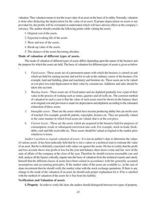 43
valuation.Thus valuation means to test the exact value of an asset on the basis of its utility.Normally, valuation
is done after deducting the depreciation for the value of an asset. If proper depreciation on assets is not
provided for, the profits will be overstated or understated which will have adverse effect on the company’s
solvency. The auditor should consider the following points while valuing the assets:
1. Original cost of the assets.
2. Expected working life of the assets.
3. Wear and tear of the assets.
4. Break-up value of the assets.
5. The chances of the assets becoming obsolete.
Mode of valuation of different types of assets.
The mode of valuation of different types of assets differs depending upon the nature of the business and
the purpose for which the assets are held. The basis of valuation for different types of assets is given as below
:
1. Fixed assets : These assets are of a permanent nature with which the business is carried on and
which are held for earning income and not for re-sale in the ordinary course of the business. For
example, land and building, plant and machinery and furniture etc. These assets are to be valued
at cost price less total depreciation in their value by constant use.Additions and sales should be
taken into account.
2. Wasting Assets : These assets are of fixed nature and are depleted gradually lose a part of their
value in the process of working such as mines, quarries and oil wells etc. The common method
of valuation in such a case is that the value of such assets must be shown in the balance sheet
at its original cost and provision is made for depreciation and depletion according to the estimated
exhaustion of these assets.
3. Intangible assets : There are the assets which have income producing ability but can not be seen
of touched. For example, goodwill, patents, copyrights, licences etc. They are generally valued
in the same manner in which fixed assets are valued, that is at the cost price.
4. Current Assets : These are the assets which are acquired in the business held for purposes of
consumption, resale or subsequent conversion into cash. For example, stock-in-trade, book-
debts, cash and bills receivable etc. These assets should be valued at original or the market price
whichever is lower.
Auditor’s position as regards valuation of assets : It is not an auditor’s duty to determine the values
of various assets. It has been judicially held that he is not a valuer or a technical man to estimate the value
of an asset. But he is definitely concerned with values set against the assets. He has to certify that the profit
and loss account shows true profit or loss for the year and balance sheet shows a true and fair view of the
state of affairs of the company at the close of the year. Therefore he should exercise reasonable care and
skill, analyse all the figures critically, inquire into the basis of valuation from the technical experts and satisfy
himself that the different classes of assets have been valued in accordance with the generally accepted
assumptions and accounting principles. If the market value of the assets are available i.e., in the case of
share investment then he should verify the market value with the stock exchange quotations. If there is any
change in the mode of the valuation of an asset, he should seek proper explanation for it. If he is satisfied
with the method of valuation of the assets he is free from his liability.
Verification and Valuation of assets
1. Property : In order to verify this item, the auditor should distinguish between two types of property.
 