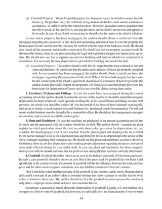 44
(a) Freehold Property : Where Freehold property has been purchased, he should examine the title
deeds e.g., the purchase deed, the certificate of registration, the broker’s note and the auctioneer’s
account etc., in order to verify the correct position. However, an auditor cannot guarantee that
the title is good, all he can do is to see that the deeds are in client’s possession and appear to
be in order. In case of any doubt on any point, he should refer the matter to the client’s solicitors.
In case where property has been mortgaged, the auditor should obtain a certificate from the
mortgagee regarding the possession of title deed and outstanding amount of loan. In case the property has
been acquired in the current year the cost may be verified with the help of the bank pass book. He should
also vouch all the payments made in this connection. He should see that the property account should be
shown in the balance sheet at cost price including the legal and registration charges less depreciation up-to-
date. He should also see that a separate account for building and land on which it is constructed is
maintained. It is necessary because depreciation is provided for building and not for the land.
(b) Leasehold Property : The auditor should verify this by inspecting the lease contract to find out
value and duration. He should see that the terms and conditions of lease are properly complied
with. In case property has been mortgaged, the auditor should obtain a certificate from the
mortgagee regarding the possession of title deed. Where the leasehold property has been sub-
let, the counter part of the tenant’s agreement should also be examined. Wherever possible, the
auditor should physically inspect the properties. He should also note that proper provision has
been made for depreciation of leases and for any possible claims arising there under.
2. Furniture, Fixtures and Fittings : In case the assets have been acquired during the current
accounting period, the auditor should examine the invoice of the dealers. It should be noted that adequate
depreciation has been written off, based upon the working life. In the case of fixture and fittings on lease hold
premises, the whole cost should be written off over the period of the lease of their estimated working life,
whichever is shorter.Astock register to record furniture etc., purchased should be maintained. The old and
unserviceable furniture must be discarded by a responsible officer. He should ask the management to prepare
an inventory and reconcile it with the stock register.
3. Plant and Machinery : In case the machines are purchased in the current accounting period, the
invoices and the agreement with the vendors should be verified. The auditor should ‘ examine the plant
register in which particulars about the cost, records about sales, provision for depreciation, etc., are
available. He should prepare a list of each machine from the plant register and should get the list certified
by the works manager as he is not a technical man and therefore he has to depend upon the advice of the
works manager regarding their valuation, etc. He should see that plant and machinery account is shown in
the balance sheet at cost less depreciation after making proper adjustment regarding purchases and sale of
some parts effected during the year under audit. In case any plant and machinery has been scrapped,
destroyed or sold, he should ascertain that the profit or loss arising thereon has been correctly determined.
4. Goodwill: Goodwill should be shown as an asset in the balance sheet only if it has been purchased.
In such a case goodwill should be shown at cost. But if the price paid for goodwill has not been fixed
specifically in the contract of sale, the amount of goodwill will be the difference between the total purchase
price and the other assets at agreed valuations, less any liabilities taken over from the vendors.
Here it should be noted that the real value of the goodwill of any business can be said to fluctuate almost
daily and it is not part of an auditor’s duty to consider whether this value is greater or smaller that its book
value at a balance sheet date. The auditor should see that the goodwill account represent the actual cost
only, that is, improper items should not have been included therein.
Sometimes a question is raised about the depreciation of goodwill. Legally, it is not binding on a
company or a firm to write off goodwill, but, however, it is advisable from the financial point of view to write
 