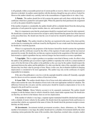 45
it off gradually within a reasonable period out of current profits or reserves. But it is for the proprietors or
directors to decided.An auditor cannot interfere with this decision, though he may give advice, if asked for.
However the auditor should very carefully look to the reasonableness of appreciation in its value, if any.
5. Patents : The auditor should first of all examine the patents and verify them with the help of the
certificates which have granted for such patent rights. Where the patent has been purchased, the assignment
as well as the patent should be inspected.
If the number of patents is considerable, the auditor should call for a schedule thereof from the client giving
particulars of each patent the register number, dates etc. and examine the same.
Here it is important to note that the actual patent should be examined and it must be duly registered.
He should also examine the last renewal fee receipt to satisfy himself that the patents have been renewed
at the prescribed time. He should note that the cost of renewal fee should be debited to profit and loss
account.
6. Trade Marks : The auditor should see that they are registered in the name of the client and this
can be done by examining the certificate issued by the Registrar. In case a trade mark has been purchased
he should also vouch the payment.
Where it is registered by the proprietor of the business himself he should examine the registration
documents and the certificates issued by the office of the registrar of trade marks and the last renewal
payment fee receipt. He should also see that any expense incurred in the acquisition of the trade mark has
been treated as capital expenditure but any renewal charges has been treated as revenue expenditure.
7. Copyrights : This is a right to produce or re-produce some kind of literary works. Its effect is that
the author or the publisher gets an exclusive right to publish or reproduce the work for a certain number of
years of for the life time of the author or the publisher as the case may be the auditor should inspect the
agreement between the author and the publishers. It is after seen that the value of the copyright is not stable
because they lose their value by passage of time. Hence, in this case, the revaluation method of charging
depreciation is considered to be most appropriate. The auditor may rely on the certificates of experts
responsible for revaluation.
If the sale of the publication is very low or nil, the copyright should be written off. Generally, copyright
must be shown at cost less amounts written of from time to time.
8. Loose Tolls : The auditor should obtain a list of loose tools duly authorised by some responsible
officer and examine the same. Revaluation of loose tools is the most appropriate method of valuation. The
difference between the cost price and the current price should be treated as depreciation or loss to be
charged to the profit and loss account.
9. Motor Vehicles : Motor Vehicles account is to be separately maintained. The auditor should
compare it with the balance sheet in which it should be clearly stated under separate head. He should also
see that they are shown in the balance sheet at cost less depreciation.
If the number of vehicles is very large, a separate register maintained should be checked and compared
with a schedule of motor vehicles by the auditor. He should check the registration books and licences to
ascertain that vehicles are registered in the name of client. He should check the premium receipts to ensure
that they are fully insured.
10. Investments : Investments include government securities, shares, debentures, etc. When the
number of investments is very large, the auditor should ask for a schedule of investments held by the client
containing various particulars like name of the securities, date of purchase, nominal value, cost price, market
 