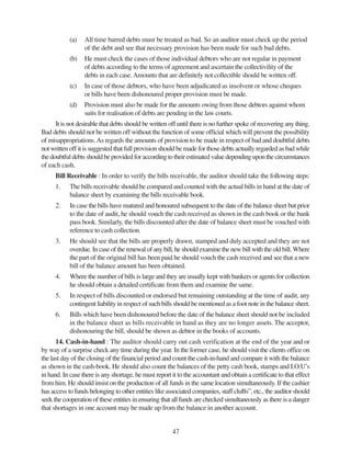 47
(a) All time barred debts must be treated as bad. So an auditor must check up the period
of the debt and see that necessary provision has been made for such bad debts.
(b) He must check the cases of those individual debtors who are not regular in payment
of debts according to the terms of agreement and ascertain the collectivility of the
debts in each case.Amounts that are definitely not collectible should be written off.
(c) In case of those debtors, who have been adjudicated as insolvent or whose cheques
or bills have been dishonoured proper provision must be made.
(d) Provision must also be made for the amounts owing from those debtors against whom
suits for realisation of debts are pending in the law courts.
It is not desirable that debts should be written off until there is no further spoke of recovering any thing.
Bad debts should not be written off without the function of some official which will prevent the possibility
of misappropriations.As regards the amounts of provision to be made in respect of bad and doubtful debts
not written off it is suggested that full provision should be made for those debts actually regarded as bad while
thedoubtfuldebtsshouldbeprovidedforaccordingtotheirestimatedvaluedependinguponthecircumstances
of each cash.
Bill Receivable : In order to verify the bills receivable, the auditor should take the following steps:
1. The bills receivable should be compared and counted with the actual bills in hand at the date of
balance sheet by examining the bills receivable book.
2. In case the bills have matured and honoured subsequent to the date of the balance sheet but prior
to the date of audit, he should vouch the cash received as shown in the cash book or the bank
pass book. Similarly, the bills discounted after the date of balance sheet must be vouched with
reference to cash collection.
3. He should see that the bills are properly drawn, stamped and duly accepted and they are not
overdue. In case of the renewal of any bill, he should examine the new bill with the old bill. Where
the part of the original bill has been paid he should vouch the cash received and see that a new
bill of the balance amount has been obtained.
4. Where the number of bills is large and they are usually kept with bankers or agents for collection
he should obtain a detailed certificate from them and examine the same.
5. In respect of bills discounted or endorsed but remaining outstanding at the time of audit, any
contingent liability in respect of such bills should be mentioned as a foot note in the balance sheet.
6. Bills which have been dishonoured before the date of the balance sheet should not be included
in the balance sheet as bills receivable in hand as they are no longer assets. The acceptor,
dishonouring the bill, should be shown as debtor in the books of accounts.
14. Cash-in-hand : The auditor should carry out cash verification at the end of the year and or
by way of a surprise check any time during the year. In the former case, he should visit the clients office on
the last day of the closing of the financial period and count the cash-in-hand and compare it with the balance
as shown in the cash-book. He should also count the balances of the petty cash book, stamps and I.O.U’s
in hand. In case there is any shortage, he must report it to the accountant and obtain a certificate to that effect
from him. He should insist on the production of all funds in the same location simultaneously. If the cashier
has access to funds belonging to other entities like associated companies, staff cluBs”, etc., the auditor should
seek the cooperation of these entities in ensuring that all funds are checked simultaneously as there is a danger
that shortages in one account may be made up from the balance in another account.
 