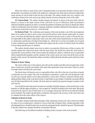 48
Where the whole or a part of the cash is maintained either at an upcountry branch or factory and is
not therefore conveniently accessible to the auditor for verification, the client may be advised to deposit the
entire amount of cash in hand on the last day in the bank. The auditor should carry out a surprise cash
verification whenever he visits such an up country branch or factory during the course of his audit.
15. Cash-at-Bank : The auditor should compare the balance as shown in the pass book with the
balance as shown in the bank column of the cash book. In case of difference, bank reconciliation
statement should be prepared. In order to avoid the presentation of fictitious pass book, he should also obtain
a letter of confirmation from the bankers. Separate certificates should be obtained for fixed deposits, current
account and saving bank account, etc., from the bank.
16. Stock-in-Trade : The verification and valuation of the stock-in-trade is one of the most important
duties of an auditor in order to arrive at the correct profit and loss of the concern under audit. In various
cases, it has been decided that the auditor cannot be asked to take the stock or value it. Practically also,
it is impossible for the auditor to physically verify every item of the stock-in-hand because of various reasons
i.e. limited time and the lack of technical knowledge etc., still he has to exercise reasonable care in regard
to stock verification and valuation. He should make enquiry into the system of internal check, the method
of stock taking and the basis of valuation.
The auditor should conduct some tests in order to ascertain the effectiveness of these systems. He
should compare the rough stock sheets with fair stock sheets. He should also check the stock books to
ascertain the correct position of the stock-in-hand. He should also obtain a certificate from a responsible
officer stating that the quantities and the valuation of the various stocks are correct and all the items are the
property of the concern. He should also obtain a list duly certified about the obsolete goods which have been
discarded.
Method of Stock Taking
The stock verifier goes to the godown and calls out the number and other relevant particulars of the
items of each class of goods and another clerk enters these particulars in the stock sheet. Then two clerks
of another batch will check the stock-sheet.
The Stock-sheet will then be sent to a responsible officer who fills in the rate of each item of goods
at which they are to be valued. The work of calculation is entrusted to a clerk who will calculate the value
of each class of goods and his work is then checked by a senior clerk.All those connected with the stock-
taking put their initials on the work done by them so that if later on any mistake is found the concerned official
may be held responsible for the mistake.All stock-sheet are stand-by the general manager or partner as the
case may be.
Care should be taken that goods-in-transit are included. Similarly balances of the unsold stocks at the
branches or with the approved agents or ‘sent on approval’ should be included in the stock-sheet. But goods
received by the client on sale or return basis or as a consignee and goods sold but not yet delivered should
not be included. The auditor should obtain a certificate with regard to the accuracy of the stock-sheet and
its valuation from the senior officer of the concern.
Valuation of Stock-in-Trade
The auditor should consider three principles while valuing the closing stock. One is that stock should
be value at cost or market price, whichever is lower at the date of balance sheet.Another principle is that
all anticipated losses should be taken into account but anticipated profits should be ignored. Third principle
is that the method once adopted should be consistently followed.
The following are the different methods of finding out the cost price of the stock-in-hand :
 