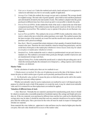 49
1. Unit cost or Actual cost: Under this method each article, batch and parcel of consignment is
valued at its individual cost, but it is not usually capable of application.
2. Average Cost: Under this method, the average cost per unit is calculated. The average should
be weighted average. The total value of goods (quantity x
price) held in stock and those purchased
and sold should be divided by the total number of units. This method is adopted when the goods
purchased at different times have been mixed up and it is not possible to identify the goods.
3. First-in First-out (FIFO) : In this method the whole of the stock is valued at the rate of the latest
consignment purchased. This method assumes that the goods issued out of the stores are those
which were received first. This method is easy to operate if the prices do not fluctuate very
frequently.
4. Last-in-Flrst-out (LIFO) : This method is the reverse of FIFO. In this method the whole of the
stock is valued at the rate at which the earliest purchases were made. This method assumes that
the latest receipts of the materials are issued first and the unsold stock represents the earliest
purchases and is priced accordingly.
5. Base Stock : Here it is assumed that certain minimum or basis quantity of material should always
remain in the store. Therefore the stock should be valued at normal long period price, and not
on the basis of dost price or the market price whichever is lower. Excess stock may be valued
at cost price or market price whichever is lower.
6. Standard Cost : In this method the stock is valued at a predetermined cost per unit, known as
standard cost. This method is convenient where goods pass through a number of processes and
are manufactured on large scale basis.
7. Adjusted Setting Price: In this method the unsold stock is valued at the prevailing price out of
which the normal profit plus the estimated cost of disposal i.e., selling expenses and overhead
expenses, are deducted.
Market Value
For the calculation of market price there are two methods in use :
1. Replacement cost method: It is the cost of replacing an asset at the date of the balance sheet. It
means the price at which similar types of goods can be presently purchased from the market.
2. Net Realisable value method: Is means the price at which the goods can be sold in the market
after deducting the necessary selling expenses.
Whether net realisable value be used or replacement cost method be used, it will depend upon the
purpose for which the stock is held. If the purpose is to resale the stock, it may be valued at net realizable
value and if it is retained for use then replacement cost method be applied.
Valuation of different items of stock
1. Raw Materials : Normally the raw material is purchased for manufacturing goods, hence it should
be valued at cost price plus a reasonable proportion of incidental expenses like carriage and freight and excise
duty etc. If the raw materials were purchased at different times and the lots could not be identified then
average price may be taken. It should be noted that such raw materials should never be used at a higher
price than the market price. But a provision for the write off must be made in respect of damaged and
obsolete raw materials.
Some materials like wine, timber etc., appreciate in value and hence may be valued at higher price than the
cost price. But such value should not be in excess of the market value.
 