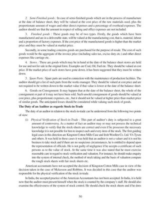 50
2. Semi-Finished goods : In case of semi-finished goods which are in the process of manufacture
at the date of balance sheet, they will be valued at the cost price of the raw materials used, plus the
proportionate amount of wages and other direct expenses and a percentage of overhead expenses. The
auditor should see that the amount in respect of selling and office expenses are not included.
3. Finished goods : These goods may be of two types. Firstly, the goods which have been
manufactured and are in a deliverable state, will be valued at the manufacturing cost, that is, material, labour
and a proportion of factory expenses. If the cost price of the manufactured goods is higher than the market
price and they must be valued at market price.
Secondly, in some trading concerns goods are purchased for the purpose of resale. The cost of such
goods would be the aggregate of the invoice price (including sales tax, excise duty etc.) and other direct
expenses like carriage etc.
4. Stores : These are goods which may be in hand at the date of the balance sheet stores are held
for use and not for sale in the original form. Examples are Coal, Oil, Fuel etc. They should be valued at cost
price. If the market price of such stores have gone down, it has been suggested that they must be written
down.
5. Spare Parts : Spare parts are used in connection with the maintenance of production facilities. The
auditor should get a list of such parts from the works manager. They should be valued at cost price and are
not required to be written down to the market value if that value is lower at the date of the balance sheet.
6. Goods on Consignment: It may happen that at the date of the balance sheet, the whole of the
consignment or part of it may not have been sold. Such unsold consignment of goods should be valued at
cost price, plus proportionate expenses, etc., but it should not be valued at higher price than market price
of similar goods. The anticipated losses should be considered while valuing such stock of goods.
The Duty of an Auditor as regards Stock-in-Trade
The duty of an auditor in relation to the stock-in-trade can be understood from the following two points
ofview:
(i) Physical Verification of Stock-in-Trade : This part of auditor’s duty is subjected to a great
amount of controversy. As a matter of fact an auditor may or may not possess the technical
knowledge to verify that the stock-sheets are correct and even if he possesses the necessary
knowledge it is not possible for him to inspect each and every item of the stock. The first guiding
legal cases in this direction are Kingston Cotton Mills Case and IrishWoollen Co. Ltd.V/sTyson
and others. It was held in these cases it was held that an auditor is not a valuer and it is not his
business to take stock and if there are no suspicious circumstances, he is entitled to depend upon
the representation of officials. He is not guilty of negligence if he accepts a certificate of such
persons as to the value of stock. At the same time it was also stated that he must exercise
reasonable care in regard to stock verification and valuation. For instance, he should make enquiry
into the system of internal check, the method of stock taking and the basis of valuation compare
the rough stock sheets with fair stock sheets etc.
American accountants have not accepted the decision of Kingston Cotton Mills case in view of the
decision taken in the case of Mckesson and Robbins. It was decided in this case that the auditor was
responsible for the physical verification of the stock in-trade.
In India, the accepted practice of theAmericanAccountants has not been accepted. In India, it is held
now that the auditor must present himself when the stock is counted by the company’s staff. He should also
examine the effectiveness of the system of stock control. He should check the stock sheets and if he does
 