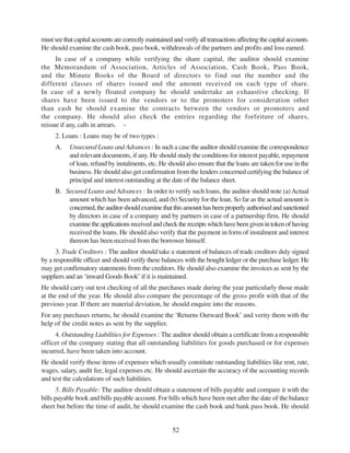 52
must see that capital accounts are correctly maintained and verify all transactions affecting the capital accounts.
He should examine the cash book, pass book, withdrawals of the partners and profits and loss earned.
In case of a company while verifying the share capital, the auditor should examine
the Memorandum of Association, Articles of Association, Cash Book, Pass Book,
and the Minute Books of the Board of directors to find out the number and the
different classes of shares issued and the amount received on each type of share.
In case of a newly floated company he should undertake an exhaustive checking. If
shares have been issued to the vendors or to the promoters for consideration other
than cash he should examine the contracts between the vendors or promoters and
the company. He should also check the entries regarding the forfeiture of shares,
reissue if any, calls in arrears. -
2. Loans : Loans may be of two types :
A. Unsecured Loans and Advances : In such a case the auditor should examine the correspondence
and relevant documents, if any. He should study the conditions for interest payable, repayment
of loan, refund by instalments, etc. He should also ensure that the loans are taken for use in the
business. He should also get confirmation from the lenders concerned certifying the balance of
principal and interest outstanding at the date of the balance sheet.
B. Secured Loans and Advances : In order to verify such loans, the auditor should note (a)Actual
amount which has been advanced, and (b) Security for the loan. So far as the actual amount is
concerned,theauditorshouldexaminethatthisamounthasbeenproperlyauthorisedandsanctioned
by directors in case of a company and by partners in case of a partnership firm. He should
examinetheapplicationsreceivedandcheckthereceiptswhichhavebeengivenintokenofhaving
received the loans. He should also verify that the payment in form of instalment and interest
thereon has been received from the borrower himself.
3. Trade Creditors : The auditor should take a statement of balances of trade creditors duly signed
by a responsible officer and should verify these balances with the bought ledger or the purchase ledger. He
may get confirmatory statements from the creditors. He should also examine the invoices as sent by the
suppliers and an ‘inward Goods Book’ if it is maintained.
He should carry out test checking of all the purchases made during the year particularly those made
at the end of the year. He should also compare the percentage of the gross profit with that of the
previous year. If there are material deviation, he should enquire into the reasons.
For any purchases returns, he should examine the ‘Returns Outward Book’ and verity them with the
help of the credit notes as sent by the supplier.
4. Outstanding Liabilities for Expenses : The auditor should obtain a certificate from a responsible
officer of the company stating that all outstanding liabilities for goods purchased or for expenses
incurred, have been taken into account.
He should verify those items of expenses which usually constitute outstanding liabilities like rent, rate,
wages, salary, audit fee, legal expenses etc. He should ascertain the accuracy of the accounting records
and test the calculations of such liabilities.
5. Bills Payable: The auditor should obtain a statement of bills payable and compare it with the
bills payable book and bills payable account. For bills which have been met after the date of the balance
sheet but before the time of audit, he should examine the cash book and bank pass book. He should
 