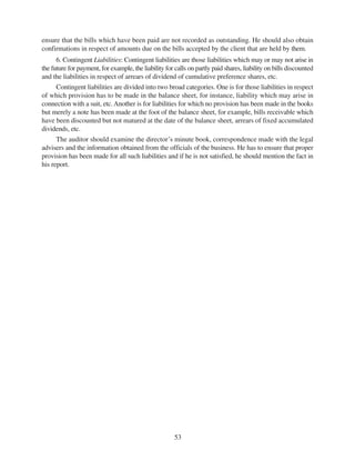 53
ensure that the bills which have been paid are not recorded as outstanding. He should also obtain
confirmations in respect of amounts due on the bills accepted by the client that are held by them.
6. Contingent Liabilities: Contingent liabilities are those liabilities which may or may not arise in
the future for payment, for example, the liability for calls on partly paid shares, liability on bills discounted
and the liabilities in respect of arrears of dividend of cumulative preference shares, etc.
Contingent liabilities are divided into two broad categories. One is for those liabilities in respect
of which provision has to be made in the balance sheet, for instance, liability which may arise in
connection with a suit, etc.Another is for liabilities for which no provision has been made in the books
but merely a note has been made at the foot of the balance sheet, for example, bills receivable which
have been discounted but not matured at the date of the balance sheet, arrears of fixed accumulated
dividends, etc.
The auditor should examine the director’s minute book, correspondence made with the legal
advisers and the information obtained from the officials of the business. He has to ensure that proper
provision has been made for all such liabilities and if he is not satisfied, he should mention the fact in
his report.
 