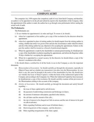 54
Lesson 6
COMPANYAUDIT
The companiesAct, 1956 requires the compulsory audit of every Joint Stock Company and therefore,
an auditor is to be appointed to do the job and submit his report to the shareholders of the Company.After
the appointment of the auditor is made, the auditor has to go through some preliminaries before starting the
actual work of audit.
The Preliminaries
The Preliminaries are:
1. To see whether his appointment is in order and legal. To ensure it, he should...
(a) where he is appointed as first auditor, get a copy of the resolution by the directors about his
appointment;
(b) where he ts appointed in place of retiring auditor, he should enquire from the retiring auditor in
writing, whether due notice was given to him and also the circumstances under which he retired,
and also if the retiring auditor has any objection to his accepting the appointment. Failure on the
part the auditor shall be treated as a breach of professional etiquette.
(c) Where his appointment is made by the shareholders in annual general meeting, he should procure
a copy of the shareholders resolution regarding his appointment, and inform the Registrar within
30 days whether he is accepting the appointment.
(d) Where he is appointed in a casual vacancy, by the directors, he should obtain a copy of the
director’s resolution to this effect.
2. He should obtain a certified list of all the books in use in the Company as also the important
documents:
(a) Memorandum of Association : he should carefully go through this documents, especially, its
Objects Clause and see whether any transaction is not ultra vires the Memorandum. In case
there is any, the same be brought to the notice of the shareholders by him. He should also
see whether the Issue of Share Capital is within the limits of theAuthorised Capital of the
Company and according to the CompaniesAct.Where theAuthorised Capital has been increased,
he should procure a copy of the resolution. He should carefully examine all the provisions of
the Memorandum relating to the accounts of the company.
(b) Articles of Association : He should carefully go through the document and satisfy himself
regarding —
(i) the issue of share capital and its sub-divisions;
(ii) the payment of underwriting commission and brokerage on shares;
(iii) the amount of minimum subscription, specified in theArticles;
(iv) the call dates and the amount of the calls ;
(v) the rate of interest to be charged on Calls-in-arrears and the rate of interest to be paid
on calls-in-advance;
(vi) Rules regarding Forfeiture and re-issue of forfeited shares ;
(vii) Borrowing powers of the company ; and the directors ;
(viii) Rules regarding reorganisation of the share capital;
 