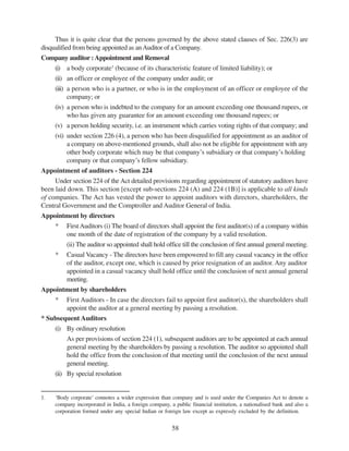 58
Thus it is quite clear that the persons governed by the above stated clauses of Sec. 226(3) are
disqualified from being appointed as anAuditor of a Company.
Company auditor :Appointment and Removal
(i) a body corporate1
(because of its characteristic feature of limited liability); or
(ii) an officer or employee of the company under audit; or
(iii) a person who is a partner, or who is in the employment of an officer or employee of the
company; or
(iv) a person who is indebted to the company for an amount exceeding one thousand rupees, or
who has given any guarantee for an amount exceeding one thousand rupees; or
(v) a person holding security, i.e. an instrument which carries voting rights of that company; and
(vi) under section 226 (4), a person who has been disqualified for appointment as an auditor of
a company on above-mentioned grounds, shall also not be eligible for appointment with any
other body corporate which may be that company’s subsidiary or that company’s holding
company or that company’s fellow subsidiary.
Appointment of auditors - Section 224
Under section 224 of the Act detailed provisions regarding appointment of statutory auditors have
been laid down. This section [except sub-sections 224 (A) and 224 (1B)] is applicable to all kinds
of companies. The Act has vested the power to appoint auditors with directors, shareholders, the
Central Government and the Comptroller and Auditor General of India.
Appointment by directors
* FirstAuditors (i) The board of directors shall appoint the first auditor(s) of a company within
one month of the date of registration of the company by a valid resolution.
(ii) The auditor so appointed shall hold office till the conclusion of first annual general meeting.
* Casual Vacancy - The directors have been empowered to fill any casual vacancy in the office
of the auditor, except one, which is caused by prior resignation of an auditor. Any auditor
appointed in a casual vacancy shall hold office until the conclusion of next annual general
meeting.
Appointment by shareholders
* First Auditors - In case the directors fail to appoint first auditor(s), the shareholders shall
appoint the auditor at a general meeting by passing a resolution.
* Subsequent Auditors
(i) By ordinary resolution
As per provisions of section 224 (1), subsequent auditors are to be appointed at each annual
general meeting by the shareholders by passing a resolution. The auditor so appointed shall
hold the office from the conclusion of that meeting until the conclusion of the next annual
general meeting.
(ii) By special resolution
1. ‘Body corporate’ connotes a wider expression than company and is used under the Companies Act to denote a
company incorporated in India, a foreign company, a public financial institution, a nationalised bank and also a
corporation formed under any special Indian or foreign law except as expressly excluded by the definition.
 